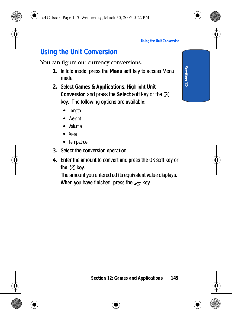 Section 12: Games and Applications 145Using the Unit ConversionSection 12Using the Unit ConversionYou can figure out currency conversions.1. In Idle mode, press the Menu soft key to access Menu mode.2. Select Games &amp; Applications. Highlight Unit Conversion and press the Select soft key or the   key.  The following options are available:• Length•Weight•Volume•Area• Tempatrue3. Select the conversion operation.4. Enter the amount to convert and press the OK soft key or the  key.The amount you entered ad its equivalent value displays.  When you have finished, press the   key.x497.book  Page 145  Wednesday, March 30, 2005  5:22 PM