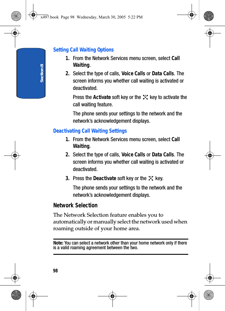 Section 898Setting Call Waiting Options1. From the Network Services menu screen, select Call Waiting.2. Select the type of calls, Voice Calls or Data Calls. The screen informs you whether call waiting is activated or deactivated.Press the Activate soft key or the   key to activate the call waiting feature.The phone sends your settings to the network and the network’s acknowledgement displays.Deactivating Call Waiting Settings1. From the Network Services menu screen, select Call Waiting.2. Select the type of calls, Voice Calls or Data Calls. The screen informs you whether call waiting is activated or deactivated.3. Press the Deactivate soft key or the   key.The phone sends your settings to the network and the network’s acknowledgement displays.Network SelectionThe Network Selection feature enables you to automatically or manually select the network used when roaming outside of your home area.Note: You can select a network other than your home network only if there is a valid roaming agreement between the two.x497.book  Page 98  Wednesday, March 30, 2005  5:22 PM