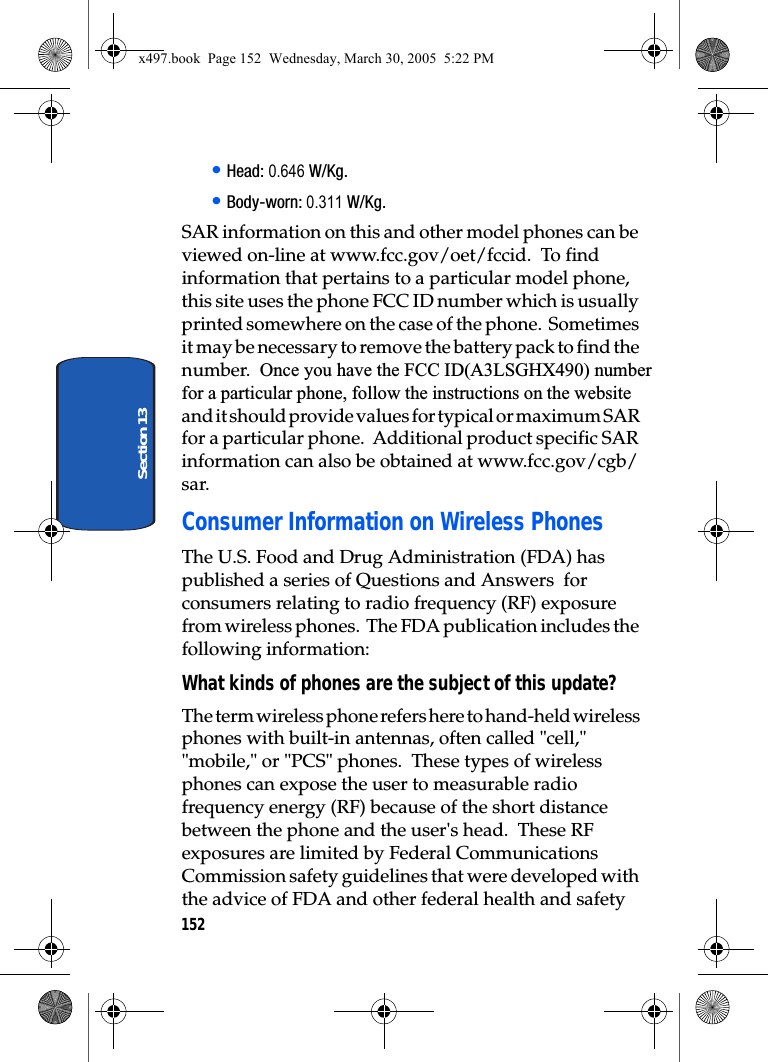 152Section 13• Head: 0.646 W/Kg.• Body-worn: 0.311 W/Kg.SAR information on this and other model phones can be viewed on-line at www.fcc.gov/oet/fccid.  To find information that pertains to a particular model phone, this site uses the phone FCC ID number which is usually printed somewhere on the case of the phone.  Sometimes it may be necessary to remove the battery pack to find the number.  Once you have the FCC ID(A3LSGHX490) numberfor a particular phone, follow the instructions on the website and it should provide values for typical or maximum SAR for a particular phone.  Additional product specific SAR information can also be obtained at www.fcc.gov/cgb/sar. Consumer Information on Wireless PhonesThe U.S. Food and Drug Administration (FDA) has published a series of Questions and Answers  for consumers relating to radio frequency (RF) exposure from wireless phones.  The FDA publication includes the following information:What kinds of phones are the subject of this update?The term wireless phone refers here to hand-held wireless phones with built-in antennas, often called &quot;cell,&quot; &quot;mobile,&quot; or &quot;PCS&quot; phones.  These types of wireless phones can expose the user to measurable radio frequency energy (RF) because of the short distance between the phone and the user&apos;s head.  These RF exposures are limited by Federal Communications Commission safety guidelines that were developed with the advice of FDA and other federal health and safety x497.book  Page 152  Wednesday, March 30, 2005  5:22 PM