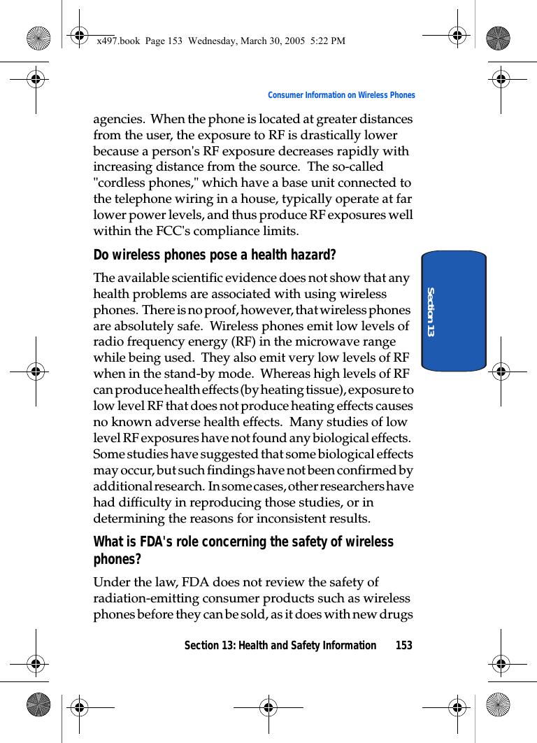 Section 13: Health and Safety Information 153Consumer Information on Wireless PhonesSection 13agencies.  When the phone is located at greater distances from the user, the exposure to RF is drastically lower because a person&apos;s RF exposure decreases rapidly with increasing distance from the source.  The so-called &quot;cordless phones,&quot; which have a base unit connected to the telephone wiring in a house, typically operate at far lower power levels, and thus produce RF exposures well within the FCC&apos;s compliance limits.Do wireless phones pose a health hazard?The available scientific evidence does not show that any health problems are associated with using wireless phones.  There is no proof, however, that wireless phones are absolutely safe.  Wireless phones emit low levels of radio frequency energy (RF) in the microwave range while being used.  They also emit very low levels of RF when in the stand-by mode.  Whereas high levels of RF can produce health effects (by heating tissue), exposure to low level RF that does not produce heating effects causes no known adverse health effects.  Many studies of low level RF exposures have not found any biological effects.  Some studies have suggested that some biological effects may occur, but such findings have not been confirmed by additional research.  In some cases, other researchers have had difficulty in reproducing those studies, or in determining the reasons for inconsistent results.What is FDA&apos;s role concerning the safety of wireless phones?Under the law, FDA does not review the safety of radiation-emitting consumer products such as wireless phones before they can be sold, as it does with new drugs x497.book  Page 153  Wednesday, March 30, 2005  5:22 PM