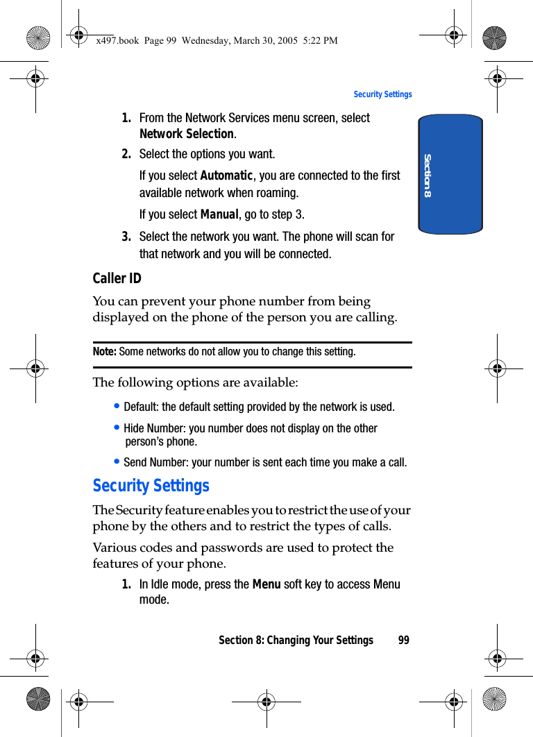 Section 8: Changing Your Settings 99Security SettingsSection 81. From the Network Services menu screen, select Network Selection.2. Select the options you want.If you select Automatic, you are connected to the first available network when roaming.If you select Manual, go to step 3.3. Select the network you want. The phone will scan for that network and you will be connected.Caller IDYou can prevent your phone number from being displayed on the phone of the person you are calling.Note: Some networks do not allow you to change this setting.The following options are available:• Default: the default setting provided by the network is used.• Hide Number: you number does not display on the other person’s phone.• Send Number: your number is sent each time you make a call.Security SettingsThe Security feature enables you to restrict the use of your phone by the others and to restrict the types of calls.Various codes and passwords are used to protect the features of your phone. 1. In Idle mode, press the Menu soft key to access Menu mode.x497.book  Page 99  Wednesday, March 30, 2005  5:22 PM