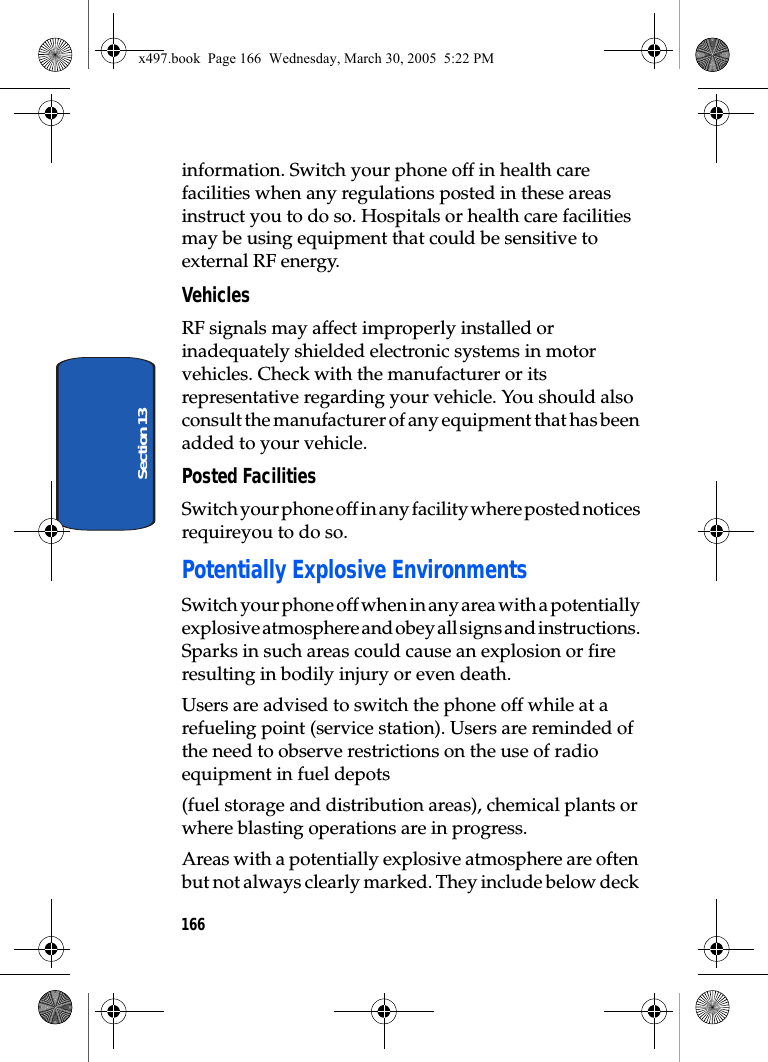 166Section 13information. Switch your phone off in health care facilities when any regulations posted in these areas instruct you to do so. Hospitals or health care facilities may be using equipment that could be sensitive to external RF energy.VehiclesRF signals may affect improperly installed or inadequately shielded electronic systems in motor vehicles. Check with the manufacturer or its representative regarding your vehicle. You should also consult the manufacturer of any equipment that has been added to your vehicle.Posted FacilitiesSwitch your phone off in any facility where posted notices requireyou to do so.Potentially Explosive EnvironmentsSwitch your phone off when in any area with a potentially explosive atmosphere and obey all signs and instructions. Sparks in such areas could cause an explosion or fire resulting in bodily injury or even death.Users are advised to switch the phone off while at a refueling point (service station). Users are reminded of the need to observe restrictions on the use of radio equipment in fuel depots(fuel storage and distribution areas), chemical plants or where blasting operations are in progress.Areas with a potentially explosive atmosphere are often but not always clearly marked. They include below deck x497.book  Page 166  Wednesday, March 30, 2005  5:22 PM