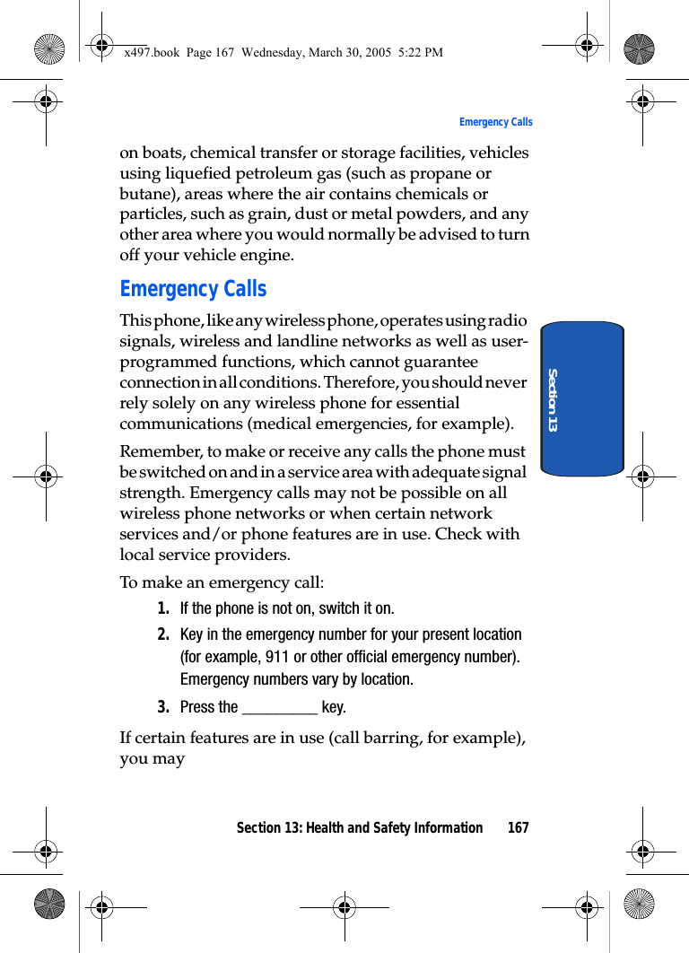 Section 13: Health and Safety Information 167Emergency CallsSection 13on boats, chemical transfer or storage facilities, vehicles using liquefied petroleum gas (such as propane or butane), areas where the air contains chemicals or particles, such as grain, dust or metal powders, and any other area where you would normally be advised to turn off your vehicle engine.Emergency CallsThis phone, like any wireless phone, operates using radio signals, wireless and landline networks as well as user-programmed functions, which cannot guarantee connection in all conditions. Therefore, you should never rely solely on any wireless phone for essential communications (medical emergencies, for example).Remember, to make or receive any calls the phone must be switched on and in a service area with adequate signal strength. Emergency calls may not be possible on all wireless phone networks or when certain network services and/or phone features are in use. Check with local service providers.To make an emergency call:1. If the phone is not on, switch it on.2. Key in the emergency number for your present location (for example, 911 or other official emergency number). Emergency numbers vary by location.3. Press the _________ key.If certain features are in use (call barring, for example), you mayx497.book  Page 167  Wednesday, March 30, 2005  5:22 PM