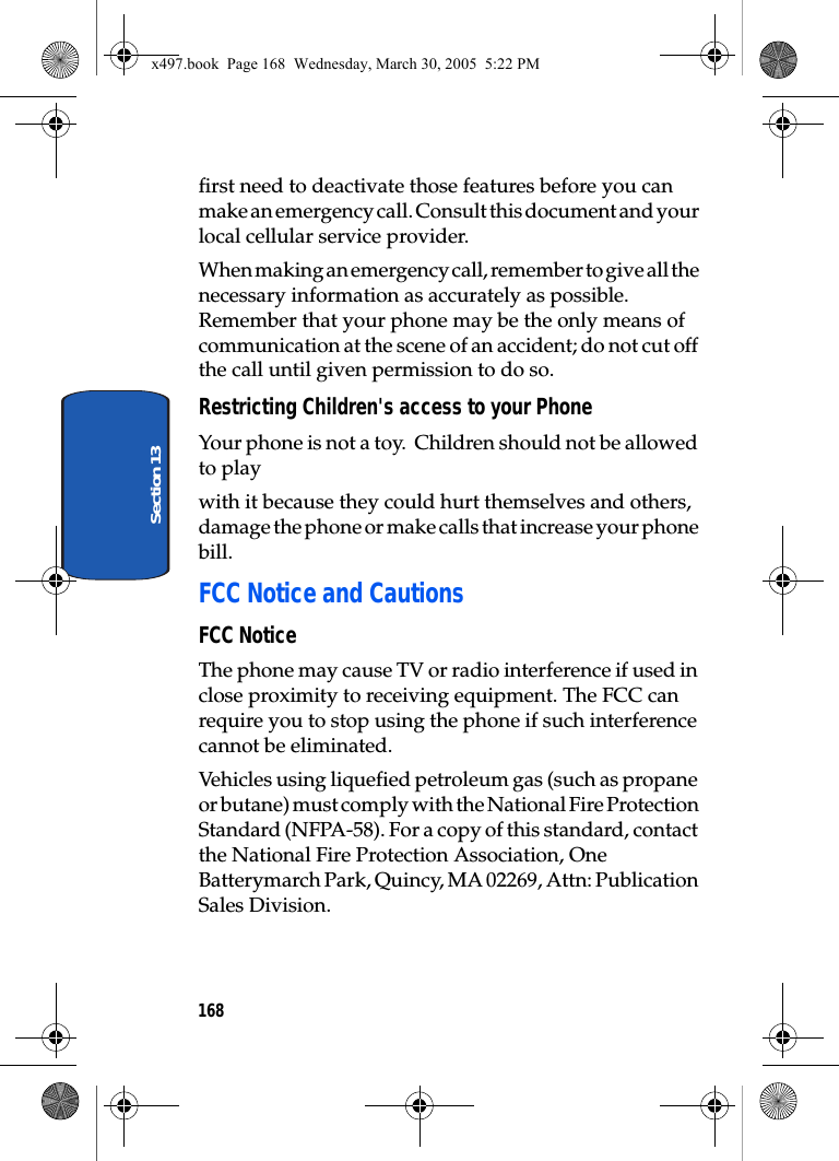 168Section 13first need to deactivate those features before you can make an emergency call. Consult this document and your local cellular service provider.When making an emergency call, remember to give all the necessary information as accurately as possible. Remember that your phone may be the only means of communication at the scene of an accident; do not cut off the call until given permission to do so.Restricting Children&apos;s access to your PhoneYour phone is not a toy.  Children should not be allowed to play with it because they could hurt themselves and others, damage the phone or make calls that increase your phone bill.FCC Notice and CautionsFCC NoticeThe phone may cause TV or radio interference if used in close proximity to receiving equipment. The FCC can require you to stop using the phone if such interference cannot be eliminated.Vehicles using liquefied petroleum gas (such as propane or butane) must comply with the National Fire Protection Standard (NFPA-58). For a copy of this standard, contact the National Fire Protection Association, One Batterymarch Park, Quincy, MA 02269, Attn: Publication Sales Division.x497.book  Page 168  Wednesday, March 30, 2005  5:22 PM