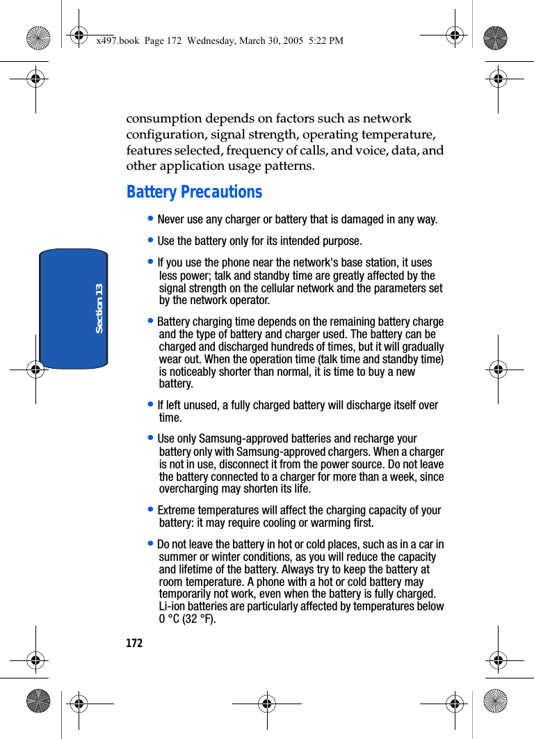 172Section 13consumption depends on factors such as network configuration, signal strength, operating temperature, features selected, frequency of calls, and voice, data, and other application usage patterns.Battery Precautions• Never use any charger or battery that is damaged in any way.• Use the battery only for its intended purpose.• If you use the phone near the network&apos;s base station, it uses less power; talk and standby time are greatly affected by the signal strength on the cellular network and the parameters set by the network operator.• Battery charging time depends on the remaining battery charge and the type of battery and charger used. The battery can be charged and discharged hundreds of times, but it will gradually wear out. When the operation time (talk time and standby time) is noticeably shorter than normal, it is time to buy a new battery.• If left unused, a fully charged battery will discharge itself over time.• Use only Samsung-approved batteries and recharge your battery only with Samsung-approved chargers. When a charger is not in use, disconnect it from the power source. Do not leave the battery connected to a charger for more than a week, since overcharging may shorten its life.• Extreme temperatures will affect the charging capacity of your battery: it may require cooling or warming first.• Do not leave the battery in hot or cold places, such as in a car in summer or winter conditions, as you will reduce the capacity and lifetime of the battery. Always try to keep the battery at room temperature. A phone with a hot or cold battery may temporarily not work, even when the battery is fully charged. Li-ion batteries are particularly affected by temperatures below 0 °C (32 °F).x497.book  Page 172  Wednesday, March 30, 2005  5:22 PM