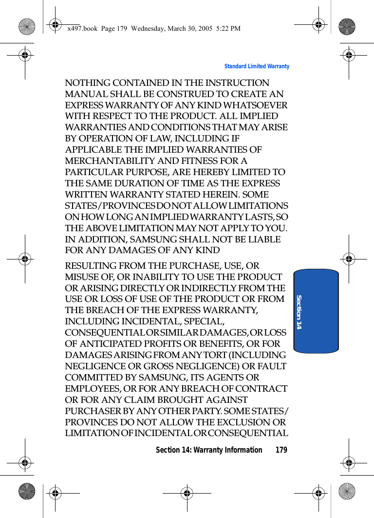 Section 14: Warranty Information 179Standard Limited WarrantySection 14NOTHING CONTAINED IN THE INSTRUCTION MANUAL SHALL BE CONSTRUED TO CREATE AN EXPRESS WARRANTY OF ANY KIND WHATSOEVER WITH RESPECT TO THE PRODUCT. ALL IMPLIED WARRANTIES AND CONDITIONS THAT MAY ARISE BY OPERATION OF LAW, INCLUDING IF APPLICABLE THE IMPLIED WARRANTIES OF MERCHANTABILITY AND FITNESS FOR A PARTICULAR PURPOSE, ARE HEREBY LIMITED TO THE SAME DURATION OF TIME AS THE EXPRESS WRITTEN WARRANTY STATED HEREIN. SOME STATES/PROVINCES DO NOT ALLOW LIMITATIONS ON HOW LONG AN IMPLIED WARRANTY LASTS, SO THE ABOVE LIMITATION MAY NOT APPLY TO YOU. IN ADDITION, SAMSUNG SHALL NOT BE LIABLE FOR ANY DAMAGES OF ANY KINDRESULTING FROM THE PURCHASE, USE, OR MISUSE OF, OR INABILITY TO USE THE PRODUCT OR ARISING DIRECTLY OR INDIRECTLY FROM THE USE OR LOSS OF USE OF THE PRODUCT OR FROM THE BREACH OF THE EXPRESS WARRANTY, INCLUDING INCIDENTAL, SPECIAL, CONSEQUENTIAL OR SIMILAR DAMAGES, OR LOSS OF ANTICIPATED PROFITS OR BENEFITS, OR FOR DAMAGES ARISING FROM ANY TORT (INCLUDING NEGLIGENCE OR GROSS NEGLIGENCE) OR FAULT COMMITTED BY SAMSUNG, ITS AGENTS OR EMPLOYEES, OR FOR ANY BREACH OF CONTRACT OR FOR ANY CLAIM BROUGHT AGAINST PURCHASER BY ANY OTHER PARTY. SOME STATES/PROVINCES DO NOT ALLOW THE EXCLUSION OR LIMITATION OF INCIDENTAL OR CONSEQUENTIAL x497.book  Page 179  Wednesday, March 30, 2005  5:22 PM