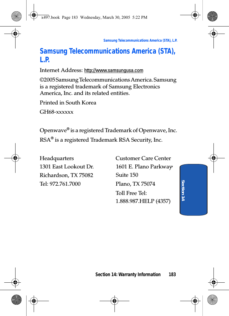 Section 14: Warranty Information 183Samsung Telecommunications America (STA), L.P.Section 14Samsung Telecommunications America (STA), L.P.Internet Address: http://www.samsungusa.com©2005 Samsung Telecommunications America. Samsung is a registered trademark of Samsung Electronics America, Inc. and its related entities.Printed in South KoreaGH68-xxxxxxOpenwave® is a registered Trademark of Openwave, Inc.RSA® is a registered Trademark RSA Security, Inc.Headquarters  Customer Care Center1301 East Lookout Dr. 1601 E. Plano Parkway, Suite 150Richardson, TX 75082 Plano, TX 75074Tel: 972.761.7000 Toll Free Tel: 1.888.987.HELP (4357)x497.book  Page 183  Wednesday, March 30, 2005  5:22 PM