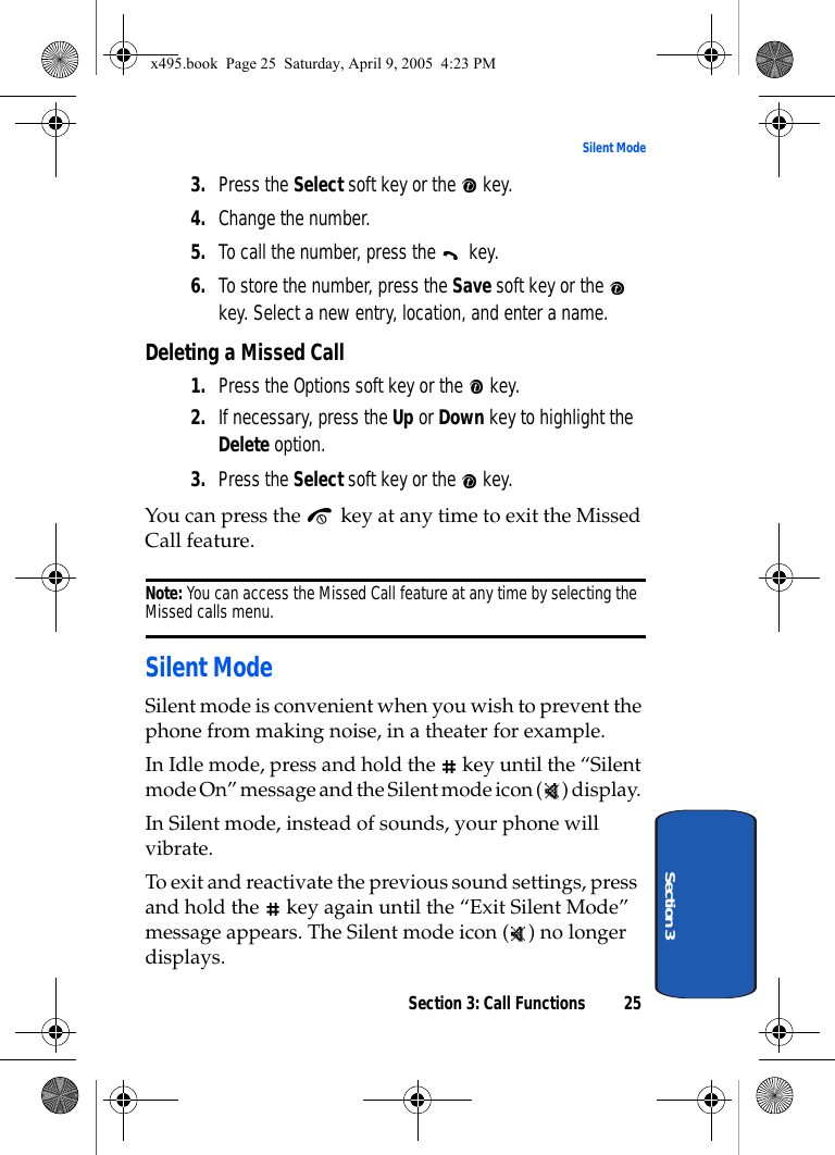 Section 3: Call Functions 25Silent ModeSection 33. Press the Select soft key or the   key.4. Change the number.5. To call the number, press the   key.6. To store the number, press the Save soft key or the   key. Select a new entry, location, and enter a name. Deleting a Missed Call1. Press the Options soft key or the   key.2. If necessary, press the Up or Down key to highlight the Delete option.3. Press the Select soft key or the   key.You can press the   key at any time to exit the Missed Call feature.Note: You can access the Missed Call feature at any time by selecting the Missed calls menu.Silent ModeSilent mode is convenient when you wish to prevent the phone from making noise, in a theater for example.In Idle mode, press and hold the   key until the “Silent mode On” message and the Silent mode icon ( ) display.In Silent mode, instead of sounds, your phone will vibrate.To exit and reactivate the previous sound settings, press and hold the   key again until the “Exit Silent Mode” message appears. The Silent mode icon ( ) no longer displays.x495.book  Page 25  Saturday, April 9, 2005  4:23 PM