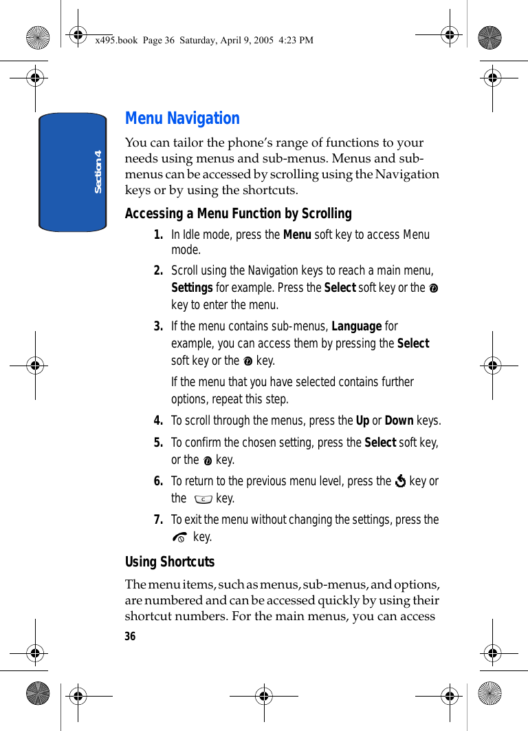 Section 436Menu NavigationYou can tailor the phone’s range of functions to your needs using menus and sub-menus. Menus and sub-menus can be accessed by scrolling using the Navigation keys or by using the shortcuts.Accessing a Menu Function by Scrolling1. In Idle mode, press the Menu soft key to access Menu mode.2. Scroll using the Navigation keys to reach a main menu, Settings for example. Press the Select soft key or the   key to enter the menu. 3. If the menu contains sub-menus, Language for example, you can access them by pressing the Select soft key or the   key.If the menu that you have selected contains further options, repeat this step.4. To scroll through the menus, press the Up or Down keys.5. To confirm the chosen setting, press the Select soft key, or the   key.6. To return to the previous menu level, press the   key or the  key.7. To exit the menu without changing the settings, press the  key.Using ShortcutsThe menu items, such as menus, sub-menus, and options, are numbered and can be accessed quickly by using their shortcut numbers. For the main menus, you can access x495.book  Page 36  Saturday, April 9, 2005  4:23 PM