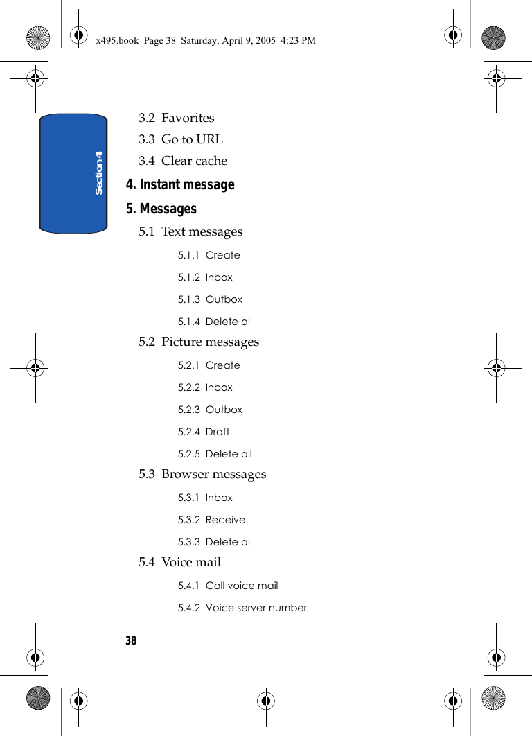 Section 4383.2  Favorites3.3  Go to URL3.4  Clear cache4. Instant message5. Messages5.1  Text messages5.1.1  Create5.1.2  Inbox5.1.3  Outbox5.1.4  Delete all5.2  Picture messages5.2.1  Create5.2.2  Inbox5.2.3  Outbox5.2.4  Draft5.2.5  Delete all5.3  Browser messages5.3.1  Inbox5.3.2  Receive5.3.3  Delete all5.4  Voice mail5.4.1  Call voice mail5.4.2  Voice server numberx495.book  Page 38  Saturday, April 9, 2005  4:23 PM