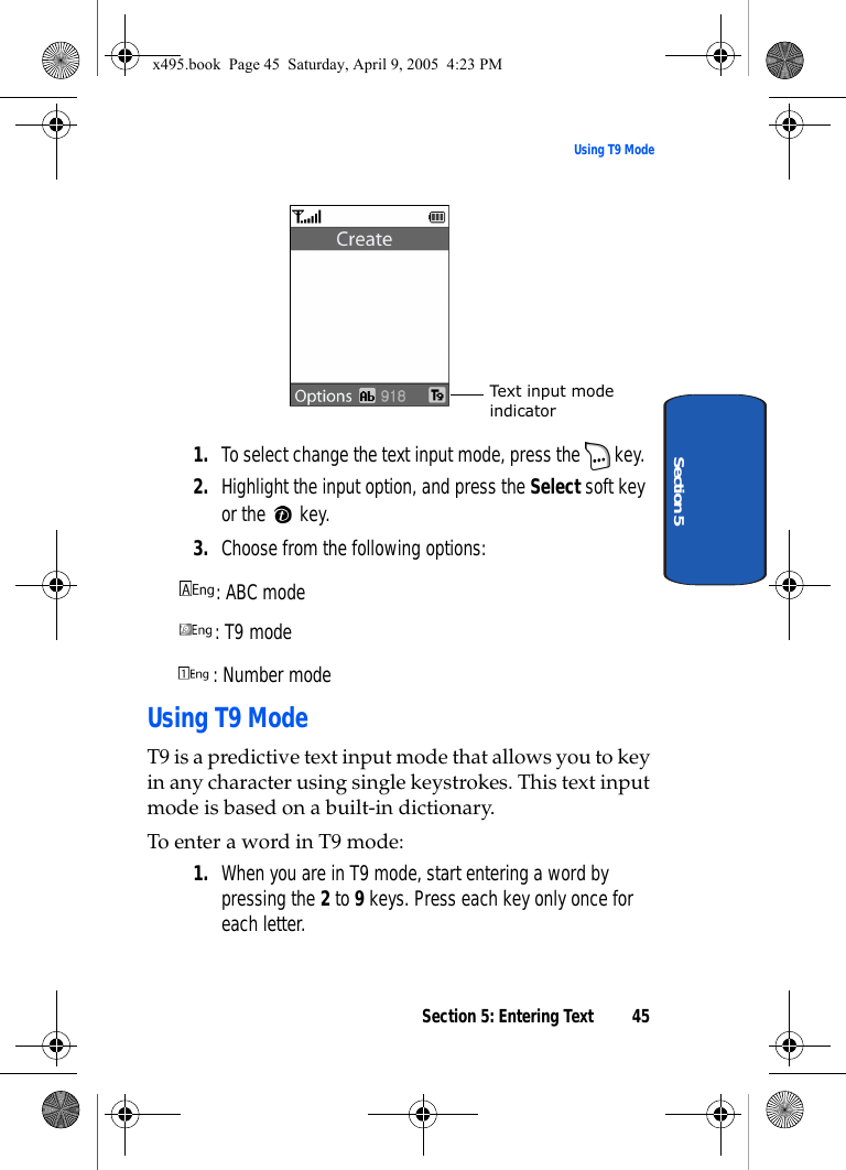 Section 5: Entering Text 45Using T9 ModeSection 51. To select change the text input mode, press the   key. 2. Highlight the input option, and press the Select soft key or the   key.3. Choose from the following options:: ABC mode : T9 mode : Number modeUsing T9 ModeT9 is a predictive text input mode that allows you to key in any character using single keystrokes. This text input mode is based on a built-in dictionary.To enter a word in T9 mode:1. When you are in T9 mode, start entering a word by pressing the 2 to 9 keys. Press each key only once for each letter. Text input mode indicatorx495.book  Page 45  Saturday, April 9, 2005  4:23 PM