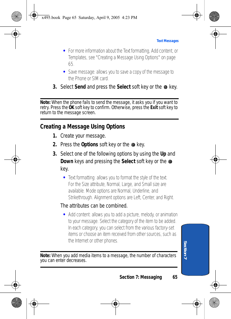 Section 7: Messaging 65Text MessagesSection 7•For more information about the Text formatting, Add content, or Templates, see &quot;Creating a Message Using Options&quot; on page 65. •Save message: allows you to save a copy of the message to the Phone or SIM card. 3. Select Send and press the Select soft key or the   key.Note: When the phone fails to send the message, it asks you if you want to retry. Press the OK soft key to confirm. Otherwise, press the Exit soft key to return to the message screen.Creating a Message Using Options1. Create your message.2. Press the Options soft key or the   key.3. Select one of the following options by using the Up and Down keys and pressing the Select soft key or the   key.•Text formatting: allows you to format the style of the text. For the Size attribute, Normal, Large, and Small size are available. Mode options are Normal, Underline, and Strikethrough. Alignment options are Left, Center, and Right. The attributes can be combined.•Add content: allows you to add a picture, melody, or animation to your message. Select the category of the item to be added. In each category, you can select from the various factory-set items or choose an item received from other sources, such as the Internet or other phones.Note: When you add media items to a message, the number of characters you can enter decreases.x495.book  Page 65  Saturday, April 9, 2005  4:23 PM