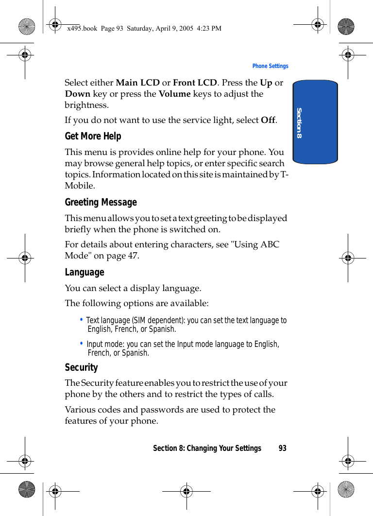 Section 8: Changing Your Settings 93Phone SettingsSection 8Select either Main LCD or Front LCD. Press the Up or Down key or press the Volume keys to adjust the brightness.If you do not want to use the service light, select Off.Get More HelpThis menu is provides online help for your phone. You may browse general help topics, or enter specific search topics. Information located on this site is maintained by T-Mobile. Greeting MessageThis menu allows you to set a text greeting to be displayed briefly when the phone is switched on. For details about entering characters, see &quot;Using ABC Mode&quot; on page 47.LanguageYou can select a display language. The following options are available:• Text language (SIM dependent): you can set the text language to English, French, or Spanish.• Input mode: you can set the Input mode language to English, French, or Spanish.SecurityThe Security feature enables you to restrict the use of your phone by the others and to restrict the types of calls.Various codes and passwords are used to protect the features of your phone. x495.book  Page 93  Saturday, April 9, 2005  4:23 PM