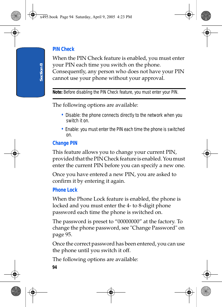 Section 894PIN Check When the PIN Check feature is enabled, you must enter your PIN each time you switch on the phone. Consequently, any person who does not have your PIN cannot use your phone without your approval.Note: Before disabling the PIN Check feature, you must enter your PIN.The following options are available:• Disable: the phone connects directly to the network when you switch it on.• Enable: you must enter the PIN each time the phone is switched on.Change PINThis feature allows you to change your current PIN, provided that the PIN Check feature is enabled. You must enter the current PIN before you can specify a new one.Once you have entered a new PIN, you are asked to confirm it by entering it again.Phone Lock When the Phone Lock feature is enabled, the phone is locked and you must enter the 4- to 8-digit phone password each time the phone is switched on.The password is preset to “00000000” at the factory. To change the phone password, see &quot;Change Password&quot; on page 95.Once the correct password has been entered, you can use the phone until you switch it off.The following options are available:x495.book  Page 94  Saturday, April 9, 2005  4:23 PM