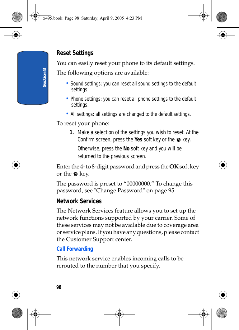 Section 898Reset SettingsYou can easily reset your phone to its default settings. The following options are available:• Sound settings: you can reset all sound settings to the default settings.• Phone settings: you can reset all phone settings to the default settings.• All settings: all settings are changed to the default settings.To reset your phone: 1. Make a selection of the settings you wish to reset. At the Confirm screen, press the Yes soft key or the   key.Otherwise, press the No soft key and you will be returned to the previous screen. Enter the 4- to 8-digit password and press the OK soft key or the   key.The password is preset to “00000000.” To change this password, see &quot;Change Password&quot; on page 95.Network ServicesThe Network Services feature allows you to set up the network functions supported by your carrier. Some of these services may not be available due to coverage area or service plans. If you have any questions, please contact the Customer Support center.Call ForwardingThis network service enables incoming calls to be rerouted to the number that you specify.x495.book  Page 98  Saturday, April 9, 2005  4:23 PM