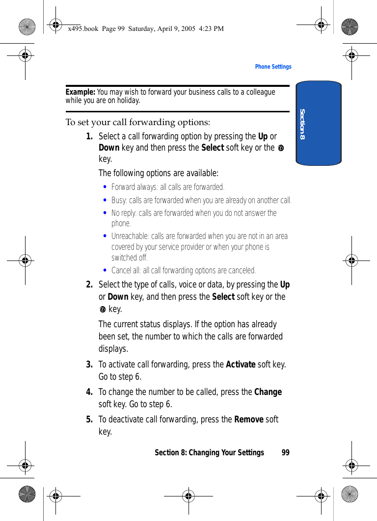 Section 8: Changing Your Settings 99Phone SettingsSection 8Example: You may wish to forward your business calls to a colleague while you are on holiday.To set your call forwarding options:1. Select a call forwarding option by pressing the Up or Down key and then press the Select soft key or the   key. The following options are available:•Forward always: all calls are forwarded.•Busy: calls are forwarded when you are already on another call.•No reply: calls are forwarded when you do not answer the phone.•Unreachable: calls are forwarded when you are not in an area covered by your service provider or when your phone is switched off.•Cancel all: all call forwarding options are canceled.2. Select the type of calls, voice or data, by pressing the Up or Down key, and then press the Select soft key or the  key.The current status displays. If the option has already been set, the number to which the calls are forwarded displays.3. To activate call forwarding, press the Activate soft key. Go to step 6.4. To change the number to be called, press the Change soft key. Go to step 6.5. To deactivate call forwarding, press the Remove soft key.x495.book  Page 99  Saturday, April 9, 2005  4:23 PM