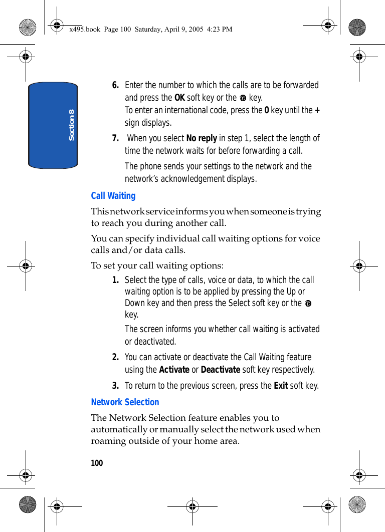 Section 81006. Enter the number to which the calls are to be forwarded and press the OK soft key or the   key.To enter an international code, press the 0 key until the + sign displays.7.  When you select No reply in step 1, select the length of time the network waits for before forwarding a call.The phone sends your settings to the network and the network’s acknowledgement displays.Call WaitingThis network service informs you when someone is trying to reach you during another call.You can specify individual call waiting options for voice calls and/or data calls.To set your call waiting options:1. Select the type of calls, voice or data, to which the call waiting option is to be applied by pressing the Up or Down key and then press the Select soft key or the   key.The screen informs you whether call waiting is activated or deactivated. 2. You can activate or deactivate the Call Waiting feature using the Activate or Deactivate soft key respectively. 3. To return to the previous screen, press the Exit soft key.Network SelectionThe Network Selection feature enables you to automatically or manually select the network used when roaming outside of your home area.x495.book  Page 100  Saturday, April 9, 2005  4:23 PM