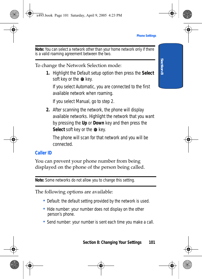 Section 8: Changing Your Settings 101Phone SettingsSection 8Note: You can select a network other than your home network only if there is a valid roaming agreement between the two.To change the Network Selection mode:1. Highlight the Default setup option then press the Select soft key or the   key.If you select Automatic, you are connected to the first available network when roaming.If you select Manual, go to step 2.2. After scanning the network, the phone will display available networks. Highlight the network that you want by pressing the Up or Down key and then press the Select soft key or the   key.The phone will scan for that network and you will be connected.Caller IDYou can prevent your phone number from being displayed on the phone of the person being called.Note: Some networks do not allow you to change this setting.The following options are available:• Default: the default setting provided by the network is used.• Hide number: your number does not display on the other person’s phone.• Send number: your number is sent each time you make a call.x495.book  Page 101  Saturday, April 9, 2005  4:23 PM