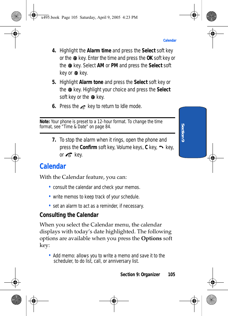 Section 9: Organizer 105CalendarSection 94. Highlight the Alarm time and press the Select soft key or the   key. Enter the time and press the OK soft key or the   key. Select AM or PM and press the Select soft key or   key. 5. Highlight Alarm tone and press the Select soft key or the   key. Highlight your choice and press the Select soft key or the   key.6. Press the   key to return to Idle mode.Note: Your phone is preset to a 12-hour format. To change the time format, see &quot;Time &amp; Date&quot; on page 84.7. To stop the alarm when it rings, open the phone and press the Confirm soft key, Volume keys, C key,   key, or  key.CalendarWith the Calendar feature, you can: • consult the calendar and check your memos.• write memos to keep track of your schedule.• set an alarm to act as a reminder, if necessary.Consulting the CalendarWhen you select the Calendar menu, the calendar displays with today’s date highlighted. The following options are available when you press the Options soft key:• Add memo: allows you to write a memo and save it to the scheduler, to do list, call, or anniversary list.x495.book  Page 105  Saturday, April 9, 2005  4:23 PM