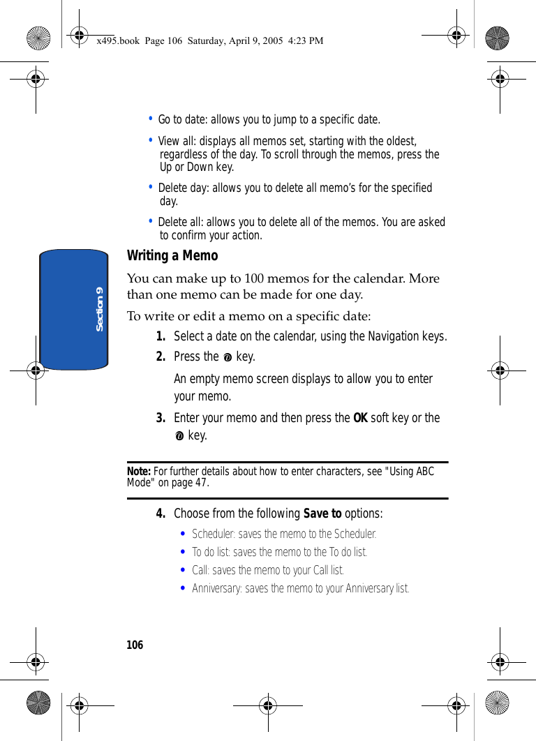 106Section 9• Go to date: allows you to jump to a specific date. • View all: displays all memos set, starting with the oldest, regardless of the day. To scroll through the memos, press the Up or Down key.• Delete day: allows you to delete all memo’s for the specified day.• Delete all: allows you to delete all of the memos. You are asked to confirm your action.Writing a MemoYou can make up to 100 memos for the calendar. More than one memo can be made for one day.To write or edit a memo on a specific date:1. Select a date on the calendar, using the Navigation keys.2. Press the   key.An empty memo screen displays to allow you to enter your memo.3. Enter your memo and then press the OK soft key or the  key.Note: For further details about how to enter characters, see &quot;Using ABC Mode&quot; on page 47.4. Choose from the following Save to options:•Scheduler: saves the memo to the Scheduler.•To do list: saves the memo to the To do list.•Call: saves the memo to your Call list.•Anniversary: saves the memo to your Anniversary list.x495.book  Page 106  Saturday, April 9, 2005  4:23 PM