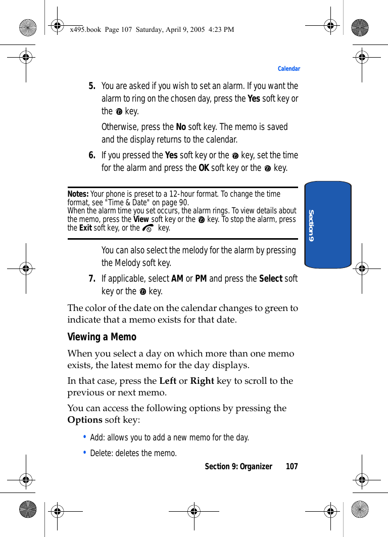 Section 9: Organizer 107CalendarSection 95. You are asked if you wish to set an alarm. If you want the alarm to ring on the chosen day, press the Yes soft key or the  key.Otherwise, press the No soft key. The memo is saved and the display returns to the calendar.6. If you pressed the Yes soft key or the   key, set the time for the alarm and press the OK soft key or the   key.Notes: Your phone is preset to a 12-hour format. To change the time format, see &quot;Time &amp; Date&quot; on page 90.When the alarm time you set occurs, the alarm rings. To view details about the memo, press the View soft key or the   key. To stop the alarm, press the Exit soft key, or the   key.You can also select the melody for the alarm by pressing the Melody soft key.7. If applicable, select AM or PM and press the Select soft key or the   key.The color of the date on the calendar changes to green to indicate that a memo exists for that date.Viewing a MemoWhen you select a day on which more than one memo exists, the latest memo for the day displays.In that case, press the Left or Right key to scroll to the previous or next memo.You can access the following options by pressing the Options soft key:• Add: allows you to add a new memo for the day.• Delete: deletes the memo.x495.book  Page 107  Saturday, April 9, 2005  4:23 PM