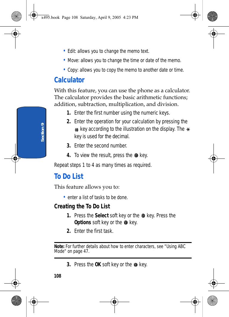 108Section 9• Edit: allows you to change the memo text.• Move: allows you to change the time or date of the memo.• Copy: allows you to copy the memo to another date or time.CalculatorWith this feature, you can use the phone as a calculator. The calculator provides the basic arithmetic functions; addition, subtraction, multiplication, and division.1. Enter the first number using the numeric keys.2. Enter the operation for your calculation by pressing the  key according to the illustration on the display. The   key is used for the decimal.3. Enter the second number.4. To view the result, press the   key.Repeat steps 1 to 4 as many times as required.To Do ListThis feature allows you to:• enter a list of tasks to be done.Creating the To Do List1. Press the Select soft key or the   key. Press the Options soft key or the   key.2. Enter the first task.Note: For further details about how to enter characters, see &quot;Using ABC Mode&quot; on page 47.3. Press the OK soft key or the   key.x495.book  Page 108  Saturday, April 9, 2005  4:23 PM