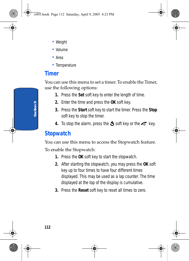 112Section 9• Weight• Volume• Area• TemperatureTimerYou can use this menu to set a timer. To enable the Timer, use the following options:1. Press the Set soft key to enter the length of time. 2. Enter the time and press the OK soft key.3. Press the Start soft key to start the timer. Press the Stop soft key to stop the timer.4. To stop the alarm, press the   soft key or the   key.StopwatchYou can use this menu to access the Stopwatch feature. To enable the Stopwatch:1. Press the OK soft key to start the stopwatch. 2. After starting the stopwatch, you may press the OK soft key up to four times to have four different times displayed. This may be used as a lap counter. The time displayed at the top of the display is cumulative.3. Press the Reset soft key to reset all times to zero.x495.book  Page 112  Saturday, April 9, 2005  4:23 PM