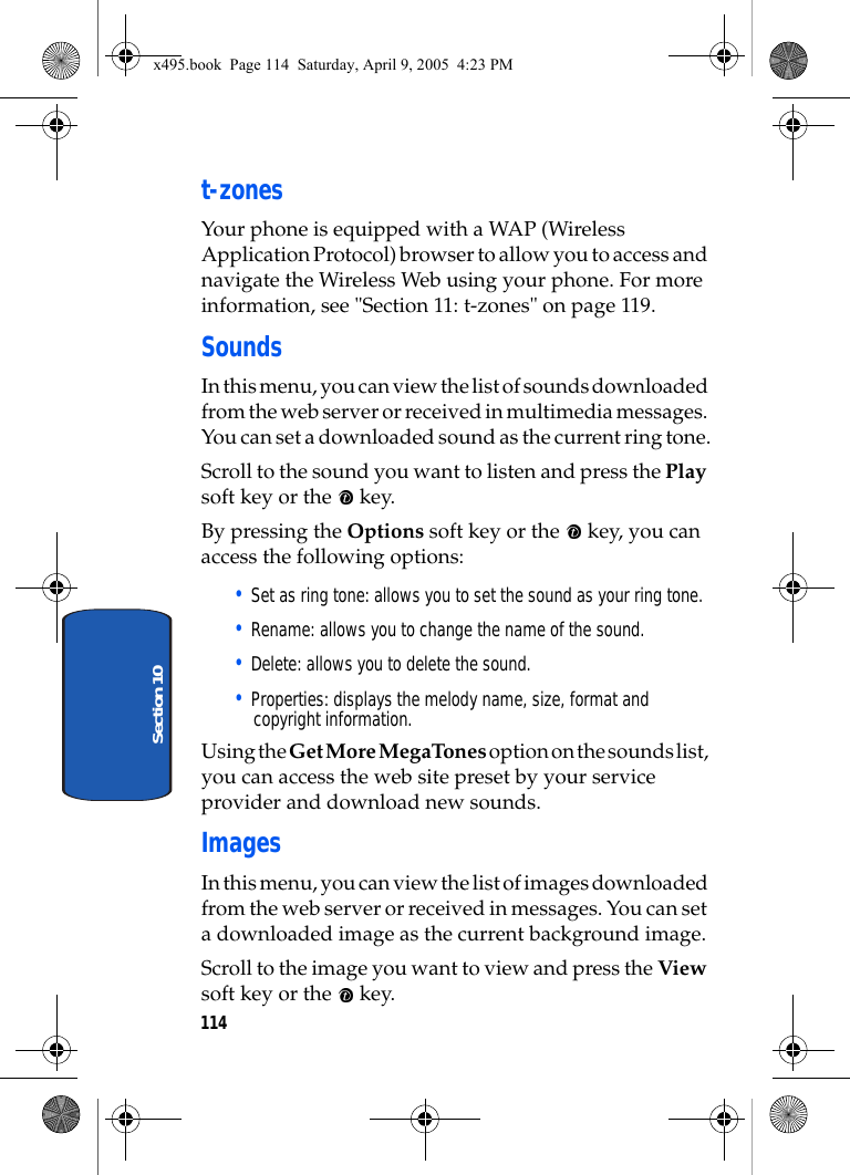 114Section 10t-zonesYour phone is equipped with a WAP (Wireless Application Protocol) browser to allow you to access and navigate the Wireless Web using your phone. For more information, see &quot;Section 11: t-zones&quot; on page 119.SoundsIn this menu, you can view the list of sounds downloaded from the web server or received in multimedia messages. You can set a downloaded sound as the current ring tone.Scroll to the sound you want to listen and press the Play soft key or the   key. By pressing the Options soft key or the   key, you can access the following options: • Set as ring tone: allows you to set the sound as your ring tone.• Rename: allows you to change the name of the sound.• Delete: allows you to delete the sound.• Properties: displays the melody name, size, format and copyright information.Using the Get More MegaTones option on the sounds list, you can access the web site preset by your service provider and download new sounds.ImagesIn this menu, you can view the list of images downloaded from the web server or received in messages. You can set a downloaded image as the current background image.Scroll to the image you want to view and press the View soft key or the   key.x495.book  Page 114  Saturday, April 9, 2005  4:23 PM