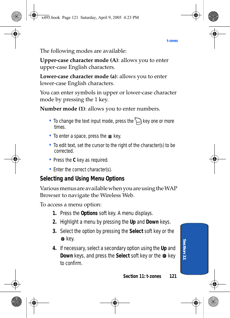 Section 11: t-zones 121t-zonesSection 11The following modes are available:Upper-case character mode (A): allows you to enter upper-case English characters.Lower-case character mode (a): allows you to enter lower-case English characters.You can enter symbols in upper or lower-case character mode by pressing the 1 key.Number mode (1): allows you to enter numbers. • To change the text input mode, press the   key one or more times.• To enter a space, press the   key.• To edit text, set the cursor to the right of the character(s) to be corrected.• Press the C key as required.• Enter the correct character(s).Selecting and Using Menu OptionsVarious menus are available when you are using the WAP Browser to navigate the Wireless Web.To access a menu option:1. Press the Options soft key. A menu displays.2. Highlight a menu by pressing the Up and Down keys.3. Select the option by pressing the Select soft key or the  key.4. If necessary, select a secondary option using the Up and Down keys, and press the Select soft key or the   key to confirm.x495.book  Page 121  Saturday, April 9, 2005  4:23 PM