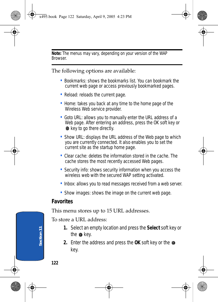 122Section 11Note: The menus may vary, depending on your version of the WAP Browser.The following options are available:• Bookmarks: shows the bookmarks list. You can bookmark the current web page or access previously bookmarked pages.• Reload: reloads the current page.• Home: takes you back at any time to the home page of the Wireless Web service provider.• Goto URL: allows you to manually enter the URL address of a Web page. After entering an address, press the OK soft key or  key to go there directly.• Show URL: displays the URL address of the Web page to which you are currently connected. It also enables you to set the current site as the startup home page.• Clear cache: deletes the information stored in the cache. The cache stores the most recently accessed Web pages.• Security info: shows security information when you access the wireless web with the secured WAP setting activated.• Inbox: allows you to read messages received from a web server.• Show images: shows the image on the current web page.Favorites This menu stores up to 15 URL addresses.To store a URL address:1. Select an empty location and press the Select soft key or the  key.2. Enter the address and press the OK soft key or the   key.x495.book  Page 122  Saturday, April 9, 2005  4:23 PM