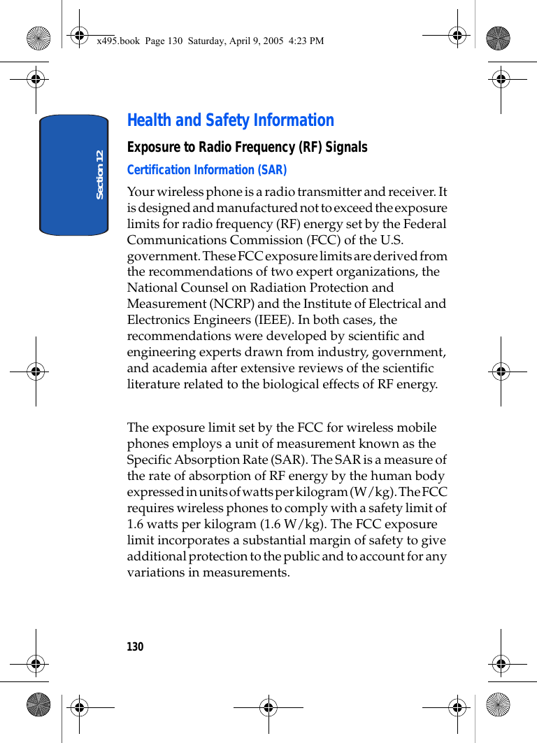 Section 12130Health and Safety InformationExposure to Radio Frequency (RF) SignalsCertification Information (SAR)Your wireless phone is a radio transmitter and receiver. It is designed and manufactured not to exceed the exposure limits for radio frequency (RF) energy set by the Federal Communications Commission (FCC) of the U.S. government. These FCC exposure limits are derived from the recommendations of two expert organizations, the National Counsel on Radiation Protection and Measurement (NCRP) and the Institute of Electrical and Electronics Engineers (IEEE). In both cases, the recommendations were developed by scientific and engineering experts drawn from industry, government, and academia after extensive reviews of the scientific literature related to the biological effects of RF energy.The exposure limit set by the FCC for wireless mobile phones employs a unit of measurement known as the Specific Absorption Rate (SAR). The SAR is a measure of the rate of absorption of RF energy by the human body expressed in units of watts per kilogram (W/kg). The FCC requires wireless phones to comply with a safety limit of 1.6 watts per kilogram (1.6 W/kg). The FCC exposure limit incorporates a substantial margin of safety to give additional protection to the public and to account for any variations in measurements. x495.book  Page 130  Saturday, April 9, 2005  4:23 PM