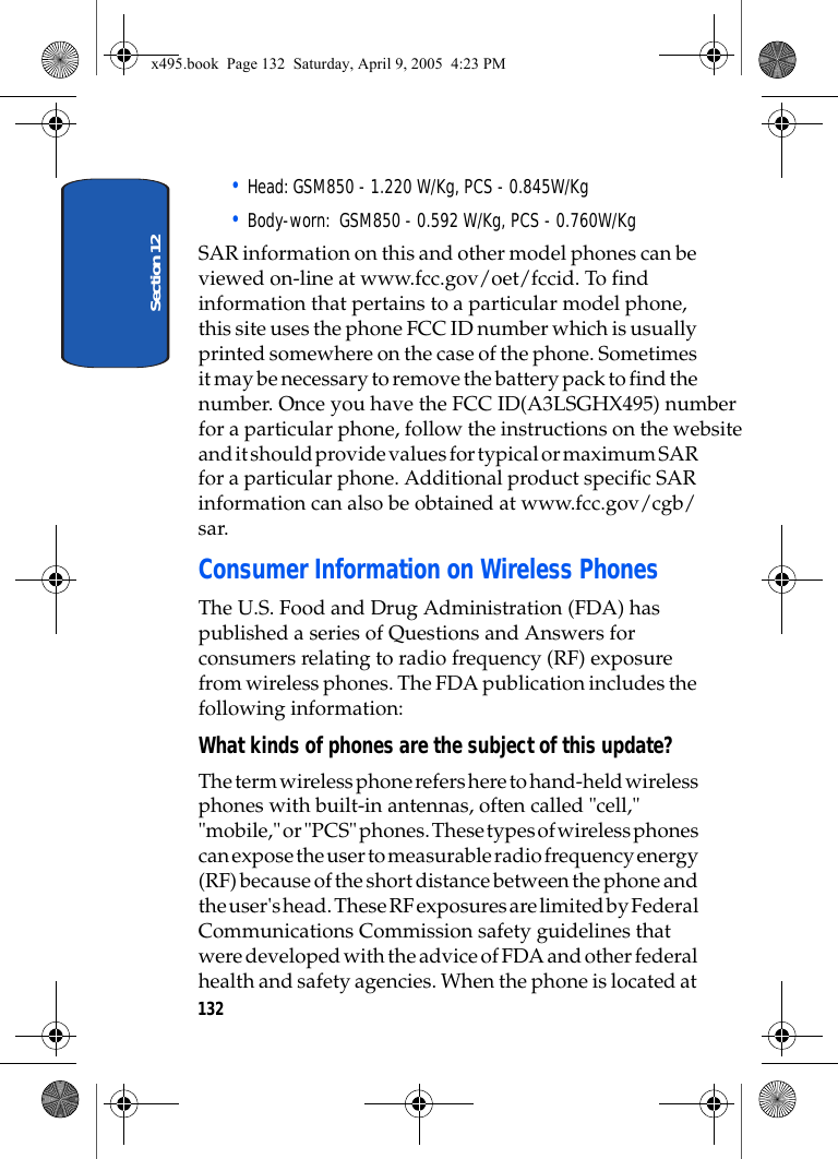 Section 12132• Head: GSM850 - 1.220 W/Kg, PCS - 0.845W/Kg• Body-worn:  GSM850 - 0.592 W/Kg, PCS - 0.760W/KgSAR information on this and other model phones can be viewed on-line at www.fcc.gov/oet/fccid. To find information that pertains to a particular model phone, this site uses the phone FCC ID number which is usually printed somewhere on the case of the phone. Sometimes it may be necessary to remove the battery pack to find the number. Once you have the FCC ID(A3LSGHX495) numberfor a particular phone, follow the instructions on the website and it should provide values for typical or maximum SAR for a particular phone. Additional product specific SAR information can also be obtained at www.fcc.gov/cgb/sar. Consumer Information on Wireless PhonesThe U.S. Food and Drug Administration (FDA) has published a series of Questions and Answers for consumers relating to radio frequency (RF) exposure from wireless phones. The FDA publication includes the following information:What kinds of phones are the subject of this update?The term wireless phone refers here to hand-held wireless phones with built-in antennas, often called &quot;cell,&quot; &quot;mobile,&quot; or &quot;PCS&quot; phones. These types of wireless phones can expose the user to measurable radio frequency energy (RF) because of the short distance between the phone and the user&apos;s head. These RF exposures are limited by Federal Communications Commission safety guidelines that were developed with the advice of FDA and other federal health and safety agencies. When the phone is located at x495.book  Page 132  Saturday, April 9, 2005  4:23 PM