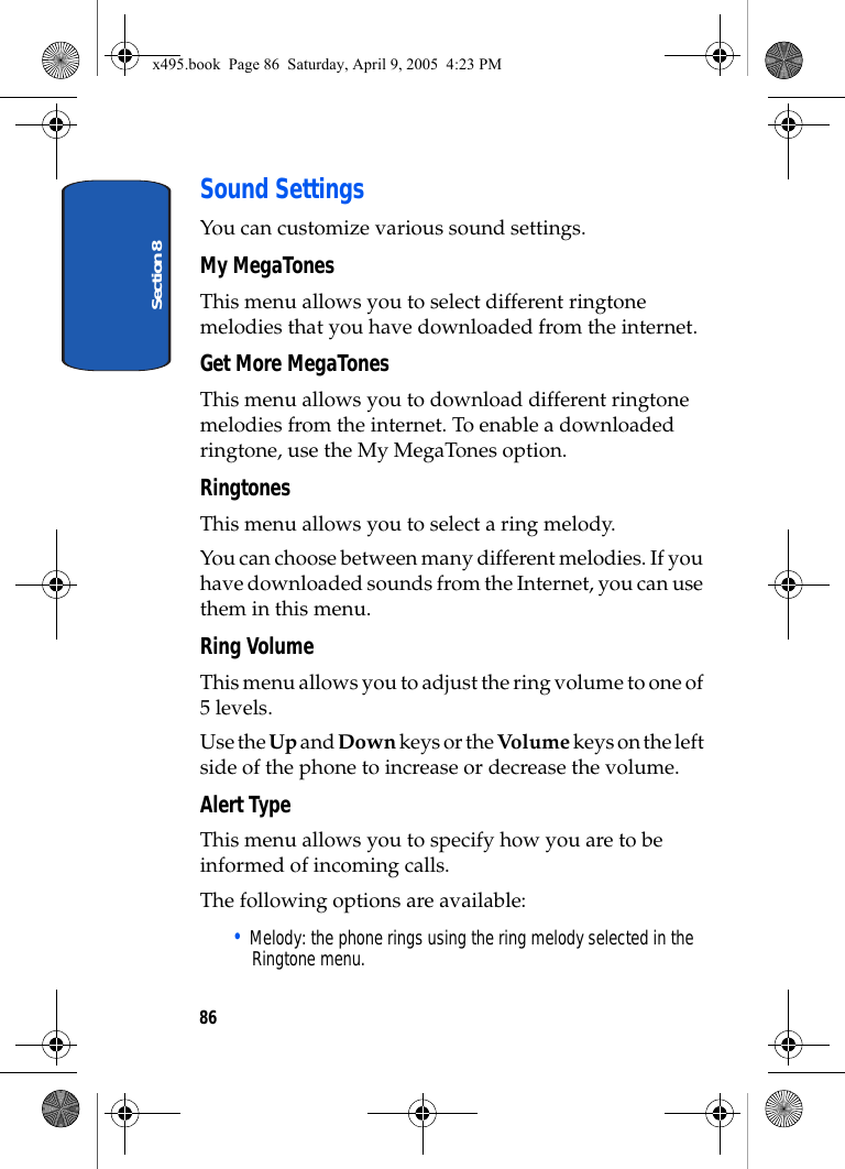 Section 886Sound SettingsYou can customize various sound settings.My MegaTonesThis menu allows you to select different ringtone melodies that you have downloaded from the internet.Get More MegaTonesThis menu allows you to download different ringtone melodies from the internet. To enable a downloaded ringtone, use the My MegaTones option.RingtonesThis menu allows you to select a ring melody. You can choose between many different melodies. If you have downloaded sounds from the Internet, you can use them in this menu. Ring Volume This menu allows you to adjust the ring volume to one of 5 levels.Use the Up and Down keys or the Volume keys on the left side of the phone to increase or decrease the volume.Alert TypeThis menu allows you to specify how you are to be informed of incoming calls. The following options are available:• Melody: the phone rings using the ring melody selected in the Ringtone menu.x495.book  Page 86  Saturday, April 9, 2005  4:23 PM