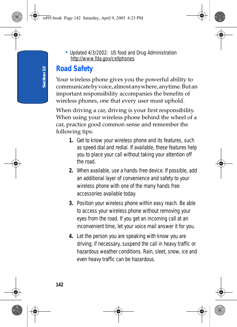 Section 12142• Updated 4/3/2002:  US food and Drug Administrationhttp://www.fda.gov/cellphonesRoad SafetyYour wireless phone gives you the powerful ability to communicate by voice, almost anywhere, anytime. But an important responsibility accompanies the benefits of wireless phones, one that every user must uphold.When driving a car, driving is your first responsibility. When using your wireless phone behind the wheel of a car, practice good common sense and remember the following tips:1. Get to know your wireless phone and its features, such as speed dial and redial. If available, these features help you to place your call without taking your attention off the road.2. When available, use a hands-free device. If possible, add an additional layer of convenience and safety to your wireless phone with one of the many hands free accessories available today.3. Position your wireless phone within easy reach. Be able to access your wireless phone without removing your eyes from the road. If you get an incoming call at an inconvenient time, let your voice mail answer it for you.4. Let the person you are speaking with know you are driving; if necessary, suspend the call in heavy traffic or hazardous weather conditions. Rain, sleet, snow, ice and even heavy traffic can be hazardous.x495.book  Page 142  Saturday, April 9, 2005  4:23 PM
