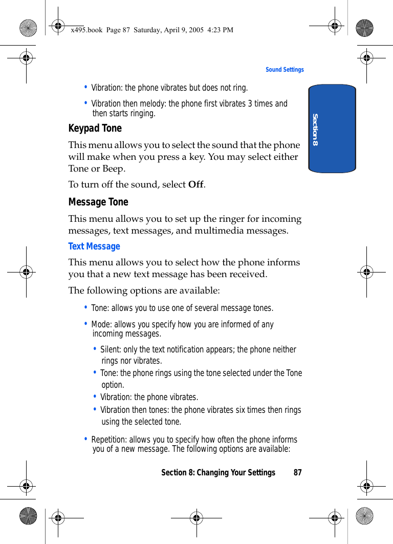 Section 8: Changing Your Settings 87Sound SettingsSection 8• Vibration: the phone vibrates but does not ring. • Vibration then melody: the phone first vibrates 3 times and then starts ringing.Keypad ToneThis menu allows you to select the sound that the phone will make when you press a key. You may select either Tone or Beep.To turn off the sound, select Off.Message ToneThis menu allows you to set up the ringer for incoming messages, text messages, and multimedia messages.Text MessageThis menu allows you to select how the phone informs you that a new text message has been received.The following options are available:• Tone: allows you to use one of several message tones. • Mode: allows you specify how you are informed of any incoming messages. • Silent: only the text notification appears; the phone neither rings nor vibrates.• Tone: the phone rings using the tone selected under the Tone option. • Vibration: the phone vibrates.• Vibration then tones: the phone vibrates six times then rings using the selected tone. • Repetition: allows you to specify how often the phone informs you of a new message. The following options are available:x495.book  Page 87  Saturday, April 9, 2005  4:23 PM