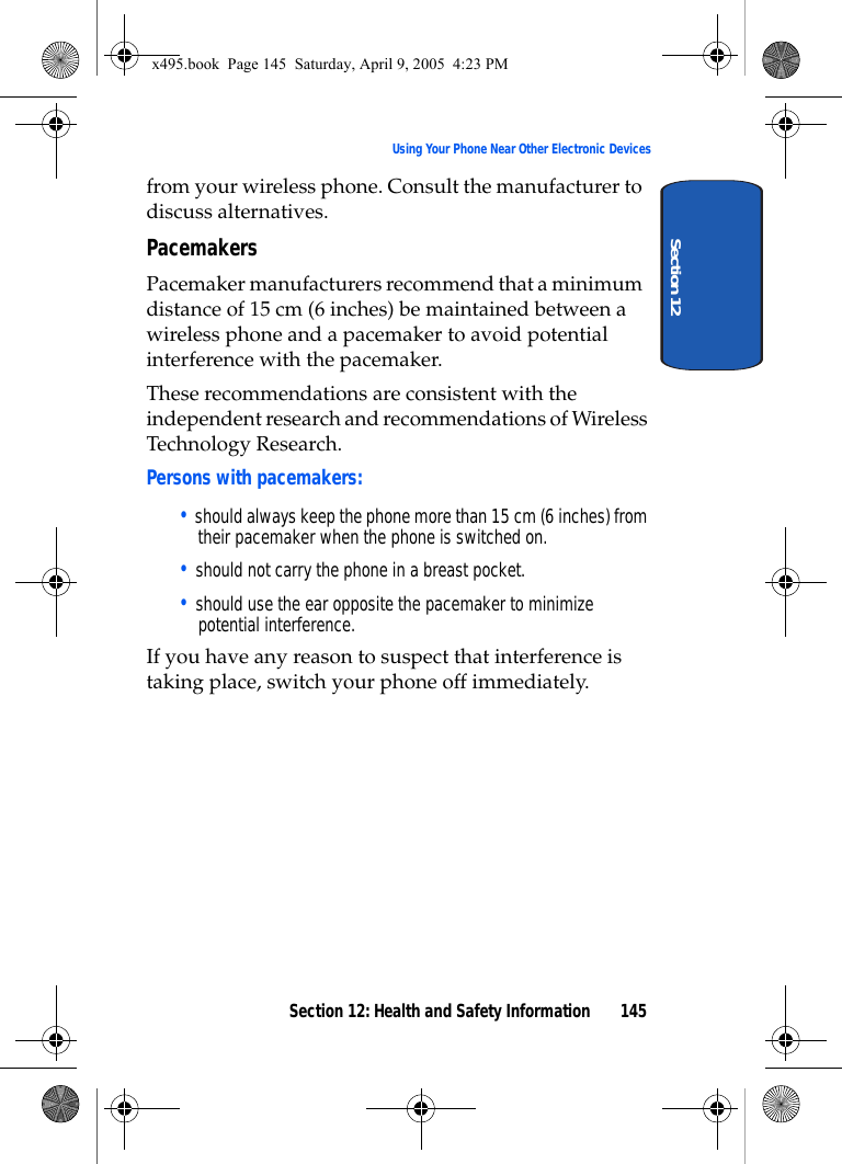 Section 12: Health and Safety Information 145Using Your Phone Near Other Electronic DevicesSection 12from your wireless phone. Consult the manufacturer to discuss alternatives.PacemakersPacemaker manufacturers recommend that a minimum distance of 15 cm (6 inches) be maintained between a wireless phone and a pacemaker to avoid potential interference with the pacemaker.These recommendations are consistent with the independent research and recommendations of Wireless Technology Research.Persons with pacemakers:• should always keep the phone more than 15 cm (6 inches) from their pacemaker when the phone is switched on.• should not carry the phone in a breast pocket.• should use the ear opposite the pacemaker to minimize potential interference.If you have any reason to suspect that interference is taking place, switch your phone off immediately.x495.book  Page 145  Saturday, April 9, 2005  4:23 PM