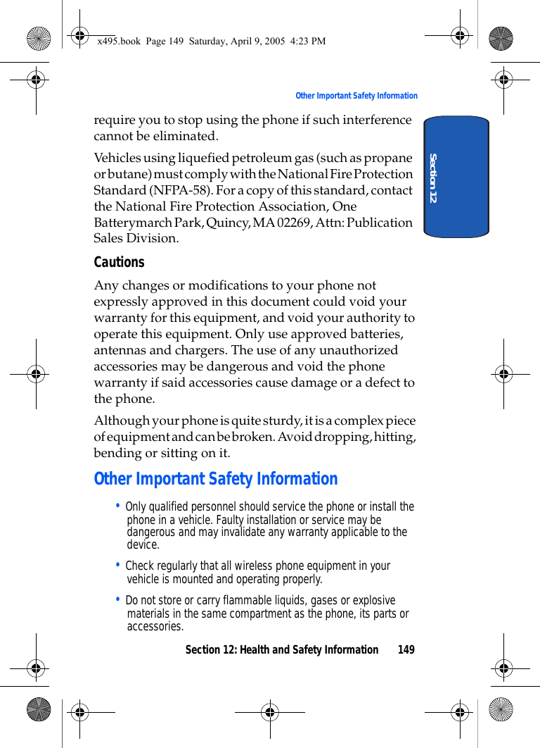 Section 12: Health and Safety Information 149Other Important Safety InformationSection 12require you to stop using the phone if such interference cannot be eliminated.Vehicles using liquefied petroleum gas (such as propane or butane) must comply with the National Fire Protection Standard (NFPA-58). For a copy of this standard, contact the National Fire Protection Association, One Batterymarch Park, Quincy, MA 02269, Attn: Publication Sales Division.CautionsAny changes or modifications to your phone not expressly approved in this document could void your warranty for this equipment, and void your authority to operate this equipment. Only use approved batteries, antennas and chargers. The use of any unauthorized accessories may be dangerous and void the phone warranty if said accessories cause damage or a defect to the phone.Although your phone is quite sturdy, it is a complex piece of equipment and can be broken. Avoid dropping, hitting, bending or sitting on it.Other Important Safety Information• Only qualified personnel should service the phone or install the phone in a vehicle. Faulty installation or service may be dangerous and may invalidate any warranty applicable to the device.• Check regularly that all wireless phone equipment in your vehicle is mounted and operating properly.• Do not store or carry flammable liquids, gases or explosive materials in the same compartment as the phone, its parts or accessories.x495.book  Page 149  Saturday, April 9, 2005  4:23 PM
