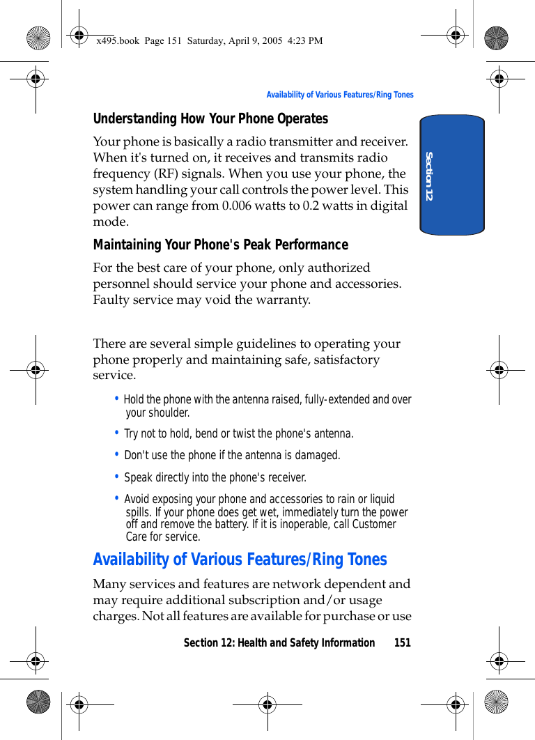 Section 12: Health and Safety Information 151Availability of Various Features/Ring TonesSection 12Understanding How Your Phone OperatesYour phone is basically a radio transmitter and receiver. When it&apos;s turned on, it receives and transmits radio frequency (RF) signals. When you use your phone, the system handling your call controls the power level. This power can range from 0.006 watts to 0.2 watts in digital mode.Maintaining Your Phone&apos;s Peak PerformanceFor the best care of your phone, only authorized personnel should service your phone and accessories. Faulty service may void the warranty.There are several simple guidelines to operating your phone properly and maintaining safe, satisfactory service.• Hold the phone with the antenna raised, fully-extended and over your shoulder.• Try not to hold, bend or twist the phone&apos;s antenna.• Don&apos;t use the phone if the antenna is damaged.• Speak directly into the phone&apos;s receiver.• Avoid exposing your phone and accessories to rain or liquid spills. If your phone does get wet, immediately turn the power off and remove the battery. If it is inoperable, call Customer Care for service.Availability of Various Features/Ring TonesMany services and features are network dependent and may require additional subscription and/or usage charges. Not all features are available for purchase or use x495.book  Page 151  Saturday, April 9, 2005  4:23 PM