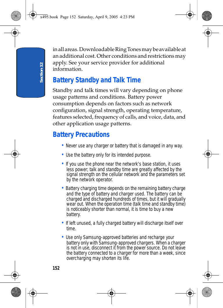 Section 12152in all areas. Downloadable Ring Tones may be available at an additional cost. Other conditions and restrictions may apply. See your service provider for additional information.Battery Standby and Talk TimeStandby and talk times will vary depending on phone usage patterns and conditions. Battery power consumption depends on factors such as network configuration, signal strength, operating temperature, features selected, frequency of calls, and voice, data, and other application usage patterns.Battery Precautions• Never use any charger or battery that is damaged in any way.• Use the battery only for its intended purpose.• If you use the phone near the network&apos;s base station, it uses less power; talk and standby time are greatly affected by the signal strength on the cellular network and the parameters set by the network operator.• Battery charging time depends on the remaining battery charge and the type of battery and charger used. The battery can be charged and discharged hundreds of times, but it will gradually wear out. When the operation time (talk time and standby time) is noticeably shorter than normal, it is time to buy a new battery.• If left unused, a fully charged battery will discharge itself over time.• Use only Samsung-approved batteries and recharge your battery only with Samsung-approved chargers. When a charger is not in use, disconnect it from the power source. Do not leave the battery connected to a charger for more than a week, since overcharging may shorten its life.x495.book  Page 152  Saturday, April 9, 2005  4:23 PM