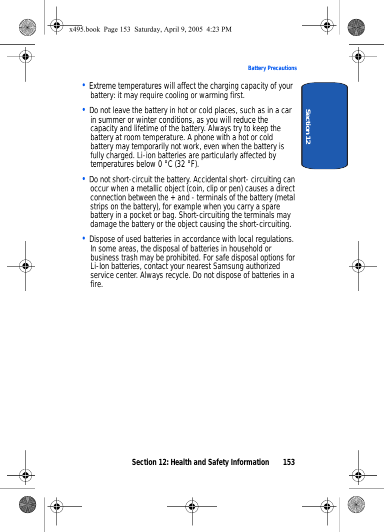Section 12: Health and Safety Information 153Battery PrecautionsSection 12• Extreme temperatures will affect the charging capacity of your battery: it may require cooling or warming first.• Do not leave the battery in hot or cold places, such as in a car in summer or winter conditions, as you will reduce the capacity and lifetime of the battery. Always try to keep the battery at room temperature. A phone with a hot or cold battery may temporarily not work, even when the battery is fully charged. Li-ion batteries are particularly affected by temperatures below 0 °C (32 °F).• Do not short-circuit the battery. Accidental short- circuiting can occur when a metallic object (coin, clip or pen) causes a direct connection between the + and - terminals of the battery (metal strips on the battery), for example when you carry a spare battery in a pocket or bag. Short-circuiting the terminals may damage the battery or the object causing the short-circuiting.• Dispose of used batteries in accordance with local regulations. In some areas, the disposal of batteries in household or business trash may be prohibited. For safe disposal options for Li-Ion batteries, contact your nearest Samsung authorized service center. Always recycle. Do not dispose of batteries in a fire.x495.book  Page 153  Saturday, April 9, 2005  4:23 PM