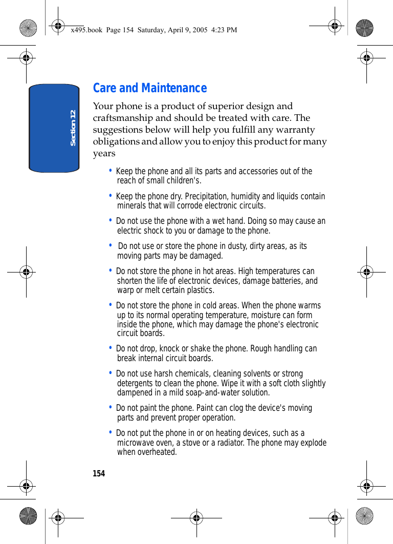 Section 12154Care and MaintenanceYour phone is a product of superior design and craftsmanship and should be treated with care. The suggestions below will help you fulfill any warranty obligations and allow you to enjoy this product for many years• Keep the phone and all its parts and accessories out of the reach of small children&apos;s.• Keep the phone dry. Precipitation, humidity and liquids contain minerals that will corrode electronic circuits.• Do not use the phone with a wet hand. Doing so may cause an electric shock to you or damage to the phone.•  Do not use or store the phone in dusty, dirty areas, as its moving parts may be damaged.• Do not store the phone in hot areas. High temperatures can shorten the life of electronic devices, damage batteries, and warp or melt certain plastics.• Do not store the phone in cold areas. When the phone warms up to its normal operating temperature, moisture can form inside the phone, which may damage the phone&apos;s electronic circuit boards.• Do not drop, knock or shake the phone. Rough handling can break internal circuit boards.• Do not use harsh chemicals, cleaning solvents or strong detergents to clean the phone. Wipe it with a soft cloth slightly dampened in a mild soap-and-water solution.• Do not paint the phone. Paint can clog the device&apos;s moving parts and prevent proper operation.• Do not put the phone in or on heating devices, such as a microwave oven, a stove or a radiator. The phone may explode when overheated.x495.book  Page 154  Saturday, April 9, 2005  4:23 PM