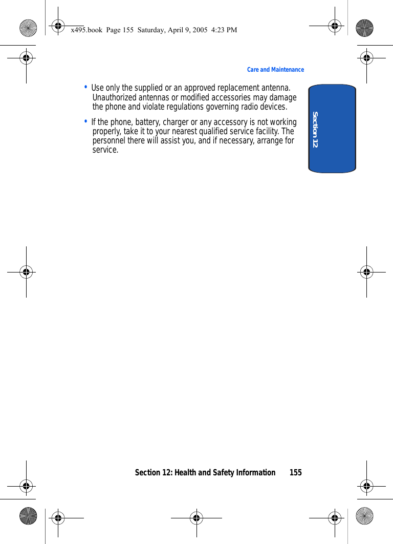 Section 12: Health and Safety Information 155Care and MaintenanceSection 12• Use only the supplied or an approved replacement antenna. Unauthorized antennas or modified accessories may damage the phone and violate regulations governing radio devices.• If the phone, battery, charger or any accessory is not working properly, take it to your nearest qualified service facility. The personnel there will assist you, and if necessary, arrange for service.x495.book  Page 155  Saturday, April 9, 2005  4:23 PM