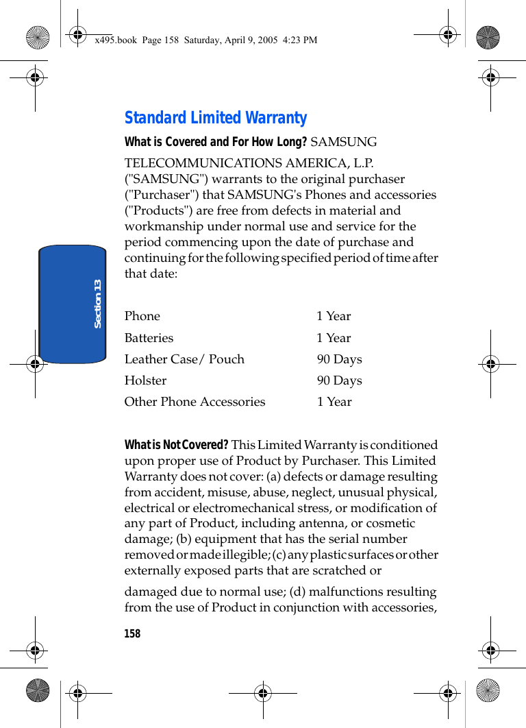 158Section 13Standard Limited WarrantyWhat is Covered and For How Long? SAMSUNGTELECOMMUNICATIONS AMERICA, L.P. (&quot;SAMSUNG&quot;) warrants to the original purchaser (&quot;Purchaser&quot;) that SAMSUNG&apos;s Phones and accessories (&quot;Products&quot;) are free from defects in material and workmanship under normal use and service for the period commencing upon the date of purchase and continuing for the following specified period of time after that date:Phone 1 YearBatteries    1 YearLeather Case/ Pouch  90 DaysHolster 90 DaysOther Phone Accessories  1 YearWhat is Not Covered? This Limited Warranty is conditioned upon proper use of Product by Purchaser. This Limited Warranty does not cover: (a) defects or damage resulting from accident, misuse, abuse, neglect, unusual physical, electrical or electromechanical stress, or modification of any part of Product, including antenna, or cosmetic damage; (b) equipment that has the serial number removed or made illegible; (c) any plastic surfaces or other externally exposed parts that are scratched ordamaged due to normal use; (d) malfunctions resulting from the use of Product in conjunction with accessories, x495.book  Page 158  Saturday, April 9, 2005  4:23 PM