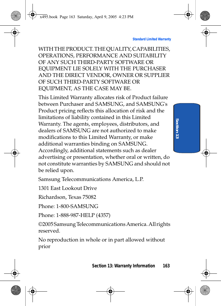 Section 13: Warranty Information 163Standard Limited WarrantySection 13WITH THE PRODUCT. THE QUALITY, CAPABILITIES, OPERATIONS, PERFORMANCE AND SUITABILITY OF ANY SUCH THIRD-PARTY SOFTWARE OR EQUIPMENT LIE SOLELY WITH THE PURCHASER AND THE DIRECT VENDOR, OWNER OR SUPPLIER OF SUCH THIRD-PARTY SOFTWARE OR EQUIPMENT, AS THE CASE MAY BE.This Limited Warranty allocates risk of Product failure between Purchaser and SAMSUNG, and SAMSUNG&apos;s Product pricing reflects this allocation of risk and the limitations of liability contained in this Limited Warranty. The agents, employees, distributors, and dealers of SAMSUNG are not authorized to make modifications to this Limited Warranty, or make additional warranties binding on SAMSUNG. Accordingly, additional statements such as dealer advertising or presentation, whether oral or written, do not constitute warranties by SAMSUNG and should not be relied upon.Samsung Telecommunications America, L.P.1301 East Lookout DriveRichardson, Texas 75082Phone: 1-800-SAMSUNGPhone: 1-888-987-HELP (4357)©2005 Samsung Telecommunications America. All rights reserved.No reproduction in whole or in part allowed without priorx495.book  Page 163  Saturday, April 9, 2005  4:23 PM