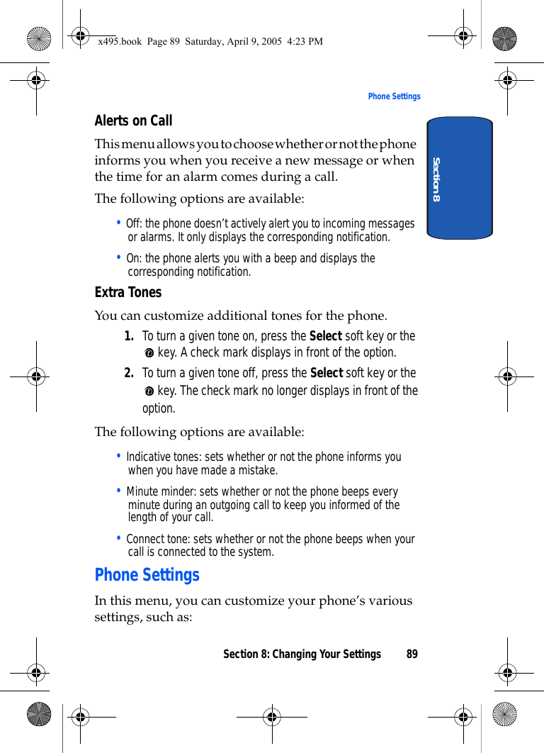Section 8: Changing Your Settings 89Phone SettingsSection 8Alerts on CallThis menu allows you to choose whether or not the phone informs you when you receive a new message or when the time for an alarm comes during a call.The following options are available:• Off: the phone doesn’t actively alert you to incoming messages or alarms. It only displays the corresponding notification.• On: the phone alerts you with a beep and displays the corresponding notification.Extra TonesYou can customize additional tones for the phone.1. To turn a given tone on, press the Select soft key or the  key. A check mark displays in front of the option.2. To turn a given tone off, press the Select soft key or the  key. The check mark no longer displays in front of the option.The following options are available:• Indicative tones: sets whether or not the phone informs you when you have made a mistake. • Minute minder: sets whether or not the phone beeps every minute during an outgoing call to keep you informed of the length of your call.• Connect tone: sets whether or not the phone beeps when your call is connected to the system. Phone SettingsIn this menu, you can customize your phone’s various settings, such as:x495.book  Page 89  Saturday, April 9, 2005  4:23 PM