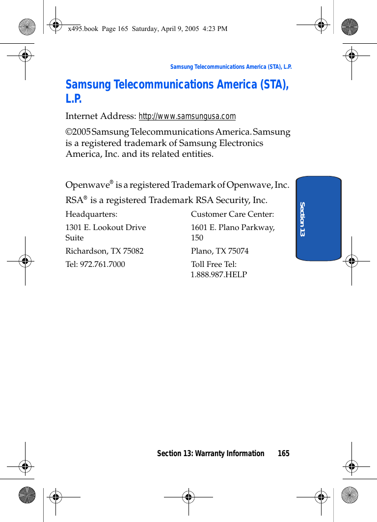 Section 13: Warranty Information 165Samsung Telecommunications America (STA), L.P.Section 13Samsung Telecommunications America (STA), L.P.Internet Address: http://www.samsungusa.com©2005 Samsung Telecommunications America. Samsung is a registered trademark of Samsung Electronics America, Inc. and its related entities.Openwave® is a registered Trademark of Openwave, Inc.RSA® is a registered Trademark RSA Security, Inc.Headquarters: Customer Care Center:1301 E. Lookout Drive 1601 E. Plano Parkway, Suite 150Richardson, TX 75082 Plano, TX 75074Tel: 972.761.7000 Toll Free Tel: 1.888.987.HELP x495.book  Page 165  Saturday, April 9, 2005  4:23 PM