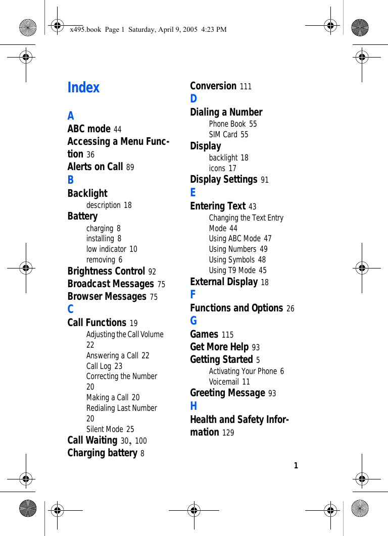 1IndexAABC mode 44Accessing a Menu Func-tion 36Alerts on Call 89BBacklightdescription 18Batterycharging 8installing 8low indicator 10removing 6Brightness Control 92Broadcast Messages 75Browser Messages 75CCall Functions 19Adjusting the Call Volume 22Answering a Call 22Call Log 23Correcting the Number 20Making a Call 20Redialing Last Number 20Silent Mode 25Call Waiting 30, 100Charging battery 8Conversion 111DDialing a NumberPhone Book 55SIM Card 55Displaybacklight 18icons 17Display Settings 91EEntering Text 43Changing the Text Entry Mode 44Using ABC Mode 47Using Numbers 49Using Symbols 48Using T9 Mode 45External Display 18FFunctions and Options 26GGames 115Get More Help 93Getting Started 5Activating Your Phone 6Voicemail 11Greeting Message 93HHealth and Safety Infor-mation 129x495.book  Page 1  Saturday, April 9, 2005  4:23 PM