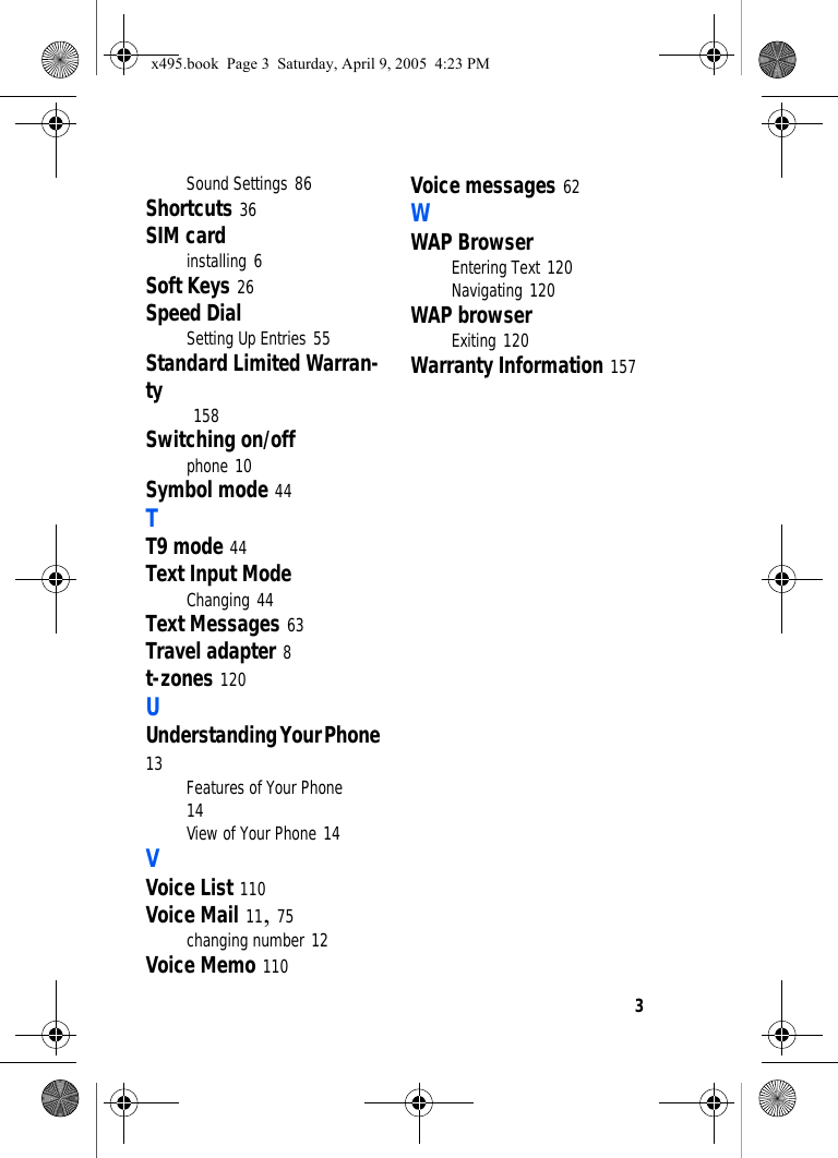 3Sound Settings 86Shortcuts 36SIM cardinstalling 6Soft Keys 26Speed DialSetting Up Entries 55Standard Limited Warran-ty  158Switching on/offphone 10Symbol mode 44TT9 mode 44Text Input ModeChanging 44Text Messages 63Travel adapter 8t-zones 120UUnderstanding Your Phone 13 Features of Your Phone 14View of Your Phone 14VVoice List 110Voice Mail 11, 75changing number 12Voice Memo 110Voice messages 62WWAP BrowserEntering Text 120Navigating 120WAP browserExiting 120Warranty Information 157x495.book  Page 3  Saturday, April 9, 2005  4:23 PM