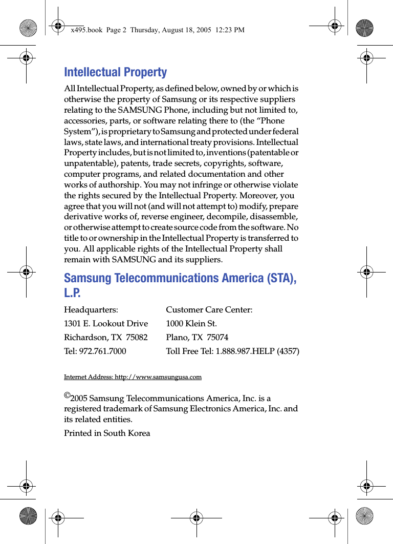 Intellectual PropertyAll Intellectual Property, as defined below, owned by or which is otherwise the property of Samsung or its respective suppliers relating to the SAMSUNG Phone, including but not limited to, accessories, parts, or software relating there to (the “Phone System”), is proprietary to Samsung and protected under federal laws, state laws, and international treaty provisions. Intellectual Property includes, but is not limited to, inventions (patentable or unpatentable), patents, trade secrets, copyrights, software, computer programs, and related documentation and other works of authorship. You may not infringe or otherwise violate the rights secured by the Intellectual Property. Moreover, you agree that you will not (and will not attempt to) modify, prepare derivative works of, reverse engineer, decompile, disassemble, or otherwise attempt to create source code from the software. No title to or ownership in the Intellectual Property is transferred to you. All applicable rights of the Intellectual Property shall remain with SAMSUNG and its suppliers.Samsung Telecommunications America (STA), L.P.Headquarters: Customer Care Center:1301 E. Lookout Drive 1000 Klein St.Richardson, TX  75082 Plano, TX  75074Tel: 972.761.7000 Toll Free Tel: 1.888.987.HELP (4357)Internet Address: http://www.samsungusa.com©2005 Samsung Telecommunications America, Inc. is a registered trademark of Samsung Electronics America, Inc. and its related entities.Printed in South Koreax495.book  Page 2  Thursday, August 18, 2005  12:23 PM