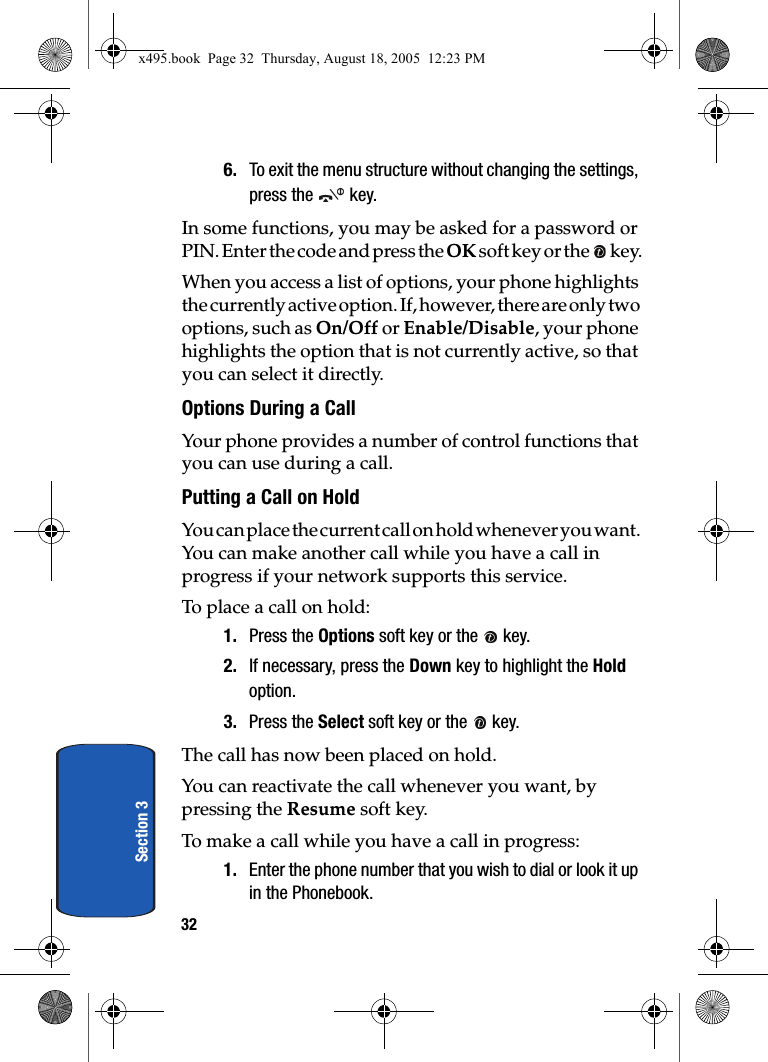 32Section 36. To exit the menu structure without changing the settings, press the   key.In some functions, you may be asked for a password or PIN. Enter the code and press the OK soft key or the   key.When you access a list of options, your phone highlights the currently active option. If, however, there are only two options, such as On/Off or Enable/Disable, your phone highlights the option that is not currently active, so that you can select it directly.Options During a CallYour phone provides a number of control functions that you can use during a call.Putting a Call on HoldYou can place the current call on hold whenever you want. You can make another call while you have a call in progress if your network supports this service.To place a call on hold:1. Press the Options soft key or the   key.2. If necessary, press the Down key to highlight the Hold option.3. Press the Select soft key or the   key.The call has now been placed on hold.You can reactivate the call whenever you want, by pressing the Resume soft key.To make a call while you have a call in progress:1. Enter the phone number that you wish to dial or look it up in the Phonebook.x495.book  Page 32  Thursday, August 18, 2005  12:23 PM